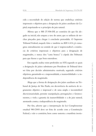 PGR Mandado de Segurança 33.078-DF
cida a necessidade de edição de norma que estabeleça critérios
impessoais e objetivos para a designação de juízes auxiliares da Ca-
pital, respeitando-se o princípio do juiz natural.
Afirma que o MS 27.958-DF, ao contrário do que foi ale-
gado na inicial, não ampara a tese do autor, que se utilizou de tre-
chos pinçados para chegar à conclusão pretendida. O Supremo
Tribunal Federal, naquele feito e também na ADI 4.414, já consa-
grou entendimento no sentido de que é imprescindível a existên-
cia de critérios impessoais e objetivos para a designação de
magistrados, e nunca deu “carta branca” à cúpula dos Tribunais
para que fizesse o que bem entendesse.
Em seguida analisa votos proferidos no STF, segundo os quais
a designação de juízes substitutos por Presidente de Tribunal deve
ser feita por decisão administrativa motivada, seguindo critérios
objetivos, garantindo-se a impessoalidade, a inamovibilidade e a in-
dependência do magistrado.
Alega que a forma de designação dos juízes auxiliares no Tri-
bunal de Justiça de São Paulo, em decorrência da ausência de re-
gramento objetivo e impessoal e de uma ampla e incontrolável
discricionariedade, permite manipulação, perseguições e favoreci-
mentos, e viola a garantia da inamovibilidade e a do juiz natural,
atentando contra a independência do magistrado.
Por fim, adverte que a interpretação da Lei Complementar
estadual 980/2005 deve ser feita de acordo com a Constituição
Federal, e não o contrário, bem como sustenta a manifesta inexis-
6
DOCUMENTOASSINADODIGITALMENTEPORRODRIGOJANOTMONTEIRODEBARROS,EM20/01/201518:17.
 