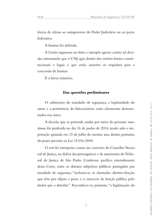PGR Mandado de Segurança 33.078-DF
tência de ofensa ao autogoverno do Poder Judiciário ou ao pacto
federativo.
A liminar foi deferida.
A União ingressou no feito e interpôs agravo contra tal deci-
são, sustentando que o CNJ agiu dentro dos estritos limites consti-
tucionais e legais e que estão ausentes os requisitos para a
concessão de liminar.
É o breve relatório.
Das questões preliminares
O cabimento do mandado de segurança, a legitimidade do
autor e a pertinência do litisconsórcio estão claramente demons-
trados nos autos.
A decisão que se pretende anular por meio do presente man-
damus foi proferida no dia 16 de junho de 2014, tendo sido a im-
petração ajuizada em 15 de julho do mesmo ano, dentro, portanto,
do prazo previsto na Lei 12.016/2009.
O writ foi interposto contra ato concreto do Conselho Nacio-
nal de Justiça, na defesa das prerrogativas e da autonomia do Tribu-
nal de Justiça de São Paulo. Conforme pacífico entendimento
dessa Corte, entre os direitos subjetivos públicos protegidos por
mandado de segurança “incluem-se os chamados direitos-função,
que têm por objeto a posse e o exercício da função pública pelo
titular que a detenha”. Reconhece-se, portanto,“a legitimação do
7
DOCUMENTOASSINADODIGITALMENTEPORRODRIGOJANOTMONTEIRODEBARROS,EM20/01/201518:17.
 