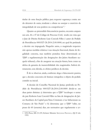 PGR Mandado de Segurança 33.078-DF
titular de uma função pública para requerer segurança contra ato
do detentor de outra, tendente a obstar ou usurpar o exercício da
integralidade de seus poderes ou competências”.1
Quanto ao pretendido litisconsórcio passivo, encontra amparo
nos arts. 46 e 47 do Código de Processo Civil, tendo em vista que
o Juiz de Direito Roberto Luiz Corcioli Filho é autor do Pedido
de Providências 0001527-26.2014.2.00.0000, no qual foi prolatada
a decisão ora impugnada. Naqueles autos, o magistrado requereu
não apenas medidas relativas à sua situação funcional, diante de ile-
galidade concreta, mas também postulou fosse determinada ao
TJSP a regulamentação das designações dos Juízes Auxiliares na-
quele tribunal, a fim de assegurar sua atuação futura, bem como na
defesa da garantia da inamovibilidade dos magistrados. Sofrerá di-
retamente, sem dúvida, os efeitos jurídicos da decisão.
É de se observar, ainda, conforme alega o litisconsorte passivo,
que a decisão concessiva de liminar extrapolou o objeto do pedido
contido na inicial.
A decisão do Conselho Nacional de Justiça proferida no Pe-
dido de Providências 0001527-26.2014.2.00.0000 divide-se em
duas partes distintas: a) determina que o TJSP “recoloque o nome
do juiz Roberto Luiz Corcioli Filho na lista de designações de Juí-
zes Auxiliares da Capital paraVaras Criminais e/ou Infracionais na
Comarca de São Paulo” e b) determina que o TJSP “edite, no
prazo de 60 (sessenta) dias, ato normativo que regulamente o ar-
1 STF, Pleno, MS 21.239, Relator Ministro SEPÚLVEDA PERTENCE, DJ, 23 abr.
1993.
8
DOCUMENTOASSINADODIGITALMENTEPORRODRIGOJANOTMONTEIRODEBARROS,EM20/01/201518:17.
 