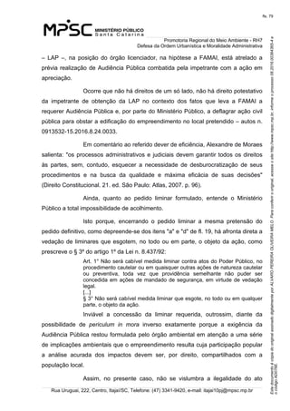 EstedocumentoécópiadooriginalassinadodigitalmenteporALVAROPEREIRAOLIVEIRAMELO.Paraconferirooriginal,acesseositehttp://www.mpsc.mp.br,informeoprocesso08.2016.00364365-4e
ocódigoAD076E.
fls. 79
Promotoria Regional do Meio Ambiente - RH7
Defesa da Ordem Urbanística e Moralidade Administrativa
Rua Uruguai, 222, Centro, Itajaí/SC, Telefone: (47) 3341-9420, e-mail: itajai10pj@mpsc.mp.br
–  LAP  –,  na  posição  do  órgão  licenciador,  na  hipótese  a  FAMAI,  está  atrelado  a 
prévia realização de Audiência Pública combatida pela impetrante com a ação em 
apreciação. 
Ocorre que não há direitos de um só lado, não há direito potestativo 
da  impetrante  de  obtenção  da  LAP  no  contexto  dos  fatos  que  leva  a  FAMAI  a 
requerer Audiência Pública e, por parte do Ministério Público, a deflagrar ação civil 
pública para obstar a edificação do empreendimento no local pretendido – autos n. 
0913532-15.2016.8.24.0033.
Em comentário ao referido dever de eficiência, Alexandre de Moraes 
salienta: "os processos administrativos e judiciais devem garantir todos os direitos 
às  partes,  sem,  contudo,  esquecer  a  necessidade  de  desburocratização  de  seus 
procedimentos  e  na  busca  da  qualidade  e  máxima  eficácia  de  suas  decisões" 
(Direito Constitucional. 21. ed. São Paulo: Atlas, 2007. p. 96).
Ainda,  quanto  ao  pedido  liminar  formulado,  entende  o  Ministério 
Público a total impossibilidade de acolhimento.
Isto  porque,  encerrando  o  pedido  liminar  a  mesma  pretensão  do 
pedido definitivo, como depreende-se dos itens "a" e "d" de fl. 19, há afronta direta a 
vedação de liminares que esgotem, no todo ou em parte, o objeto da ação, como 
prescreve o § 3º do artigo 1º da Lei n. 8.437/92:
Art. 1° Não será cabível medida liminar contra atos do Poder Público, no 
procedimento cautelar ou em quaisquer outras ações de natureza cautelar 
ou  preventiva,  toda  vez  que  providência  semelhante  não  puder  ser 
concedida em ações de mandado de segurança, em virtude de vedação 
legal.
[...]
§ 3° Não será cabível medida liminar que esgote, no todo ou em qualquer 
parte, o objeto da ação.
Inviável  a  concessão  da  liminar  requerida,  outrossim,  diante  da 
possibilidade  de  periculum in mora  inverso  exatamente  porque  a  exigência  da 
Audiência Pública restou formulada pelo órgão ambiental em atenção a uma série 
de implicações ambientais que o empreendimento resulta cuja participação popular 
a  análise  acurada  dos  impactos  devem  ser,  por  direito,  compartilhados  com  a 
população local.
Assim,  no  presente  caso,  não  se  vislumbra  a  ilegalidade  do  ato 
 