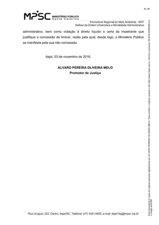 EstedocumentoécópiadooriginalassinadodigitalmenteporALVAROPEREIRAOLIVEIRAMELO.Paraconferirooriginal,acesseositehttp://www.mpsc.mp.br,informeoprocesso08.2016.00364365-4e
ocódigoAD076E.
fls. 80
Promotoria Regional do Meio Ambiente - RH7
Defesa da Ordem Urbanística e Moralidade Administrativa
Rua Uruguai, 222, Centro, Itajaí/SC, Telefone: (47) 3341-9420, e-mail: itajai10pj@mpsc.mp.br
administrativo,  bem  como  violação  à  direito  líquido  e  certo  da  impetrante  que 
justifique a concessão de liminar, razão pela qual, desde logo, o Ministério Público 
se manifesta pela sua não concessão.
Itajaí, 03 de novembro de 2016.
ALVARO PEREIRA OLIVEIRA MELO
Promotor de Justiça
 
