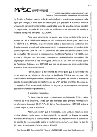 EstedocumentoécópiadooriginalassinadodigitalmenteporALVAROPEREIRAOLIVEIRAMELO.Paraconferirooriginal,acesseositehttp://www.mpsc.mp.br,informeoprocesso08.2016.00364365-4e
ocódigoAD076E.
fls. 70
Promotoria Regional do Meio Ambiente - RH7
Defesa da Ordem Urbanística e Moralidade Administrativa
Rua Uruguai, 222, Centro, Itajaí/SC, Telefone: (47) 3341-9420, e-mail: itajai10pj@mpsc.mp.br
de Audiência Pública, haveria violação a direito líquido e certo a ser amparado pela 
ação  por  violação  a  uma  série  de  resoluções  que  preveem  a  Audiência  Pública 
unicamente para empreendimentos enquadrados como de grande potencial poluidor 
ou  degradador,  em  relação  aos  quais  se  justificaria  a  necessidade  de  estudo  e 
relatório de impacto ambiental – EIA/RIMA.
Para  tanto  argumenta,  no  ponto,  que  como  condicionante  para  a 
análise da LAP a FAMAI criou exigências não previstas nas Resoluções CONSEMA 
n.  13/2012  e  n.  14/2012,  respectivamente  sobre  o  licenciamento  ambiental  em 
âmbito estadual e municipal, esta enquadrando o empreendimento como de médio 
potencial poluidor (item 71.11.01 – Condomínio de Casas ou Edifícios) para os quais 
as resoluções não elencam a necessidade de Audiência Pública, e n. 01/2006, que 
aprova  a  listagem  das  atividades  consideradas  potencialmente  causadoras  de 
degradação ambiental, e nas Resoluções CONAMA n. 09/1987, que dispõe sobre 
as Audiências Públicas, e n. 237/1997 que lista as atividades ou empreendimentos 
sujeitos a licenciamento ambiental.
Por fim, requer o deferimento de liminar para que a autoridade tida 
como  coatora  se  abstenha  de  exigir  a  Audiência  Pública  no  processo  de 
licenciamento do empreendimento e que conclua, no prazo de 20 dias, a análise do 
pedido de reconsideração do indeferimento da LAP, contido em Ofício Resposta e, 
como pedido final, a concessão definitiva da segurança para assegurar os mesmos 
pedidos constantes do pleito liminar.
É o relatório necessário.
Os  fatos  são  de  amplo  conhecimento  do  Ministério  Público  pelos 
reflexos  ao  meio  ambiente,  sendo  por  isso  realizada  essa  primeira  manifestação 
com fundamento no art. 82, VI, "b" e X, da Lei Complementar n. 197/2000, sobre a 
qual se requer a juntada aos autos.
Assim, cabe dizer, que a impetração, como visto, se resume a dois 
pontos  básicos,  quais  sejam,  a  desconstituição  da  decisão  da  FAMAI  de  prévia 
Audiência Pública para o licenciamento ambiental do empreendimento e conclusão 
do  pedido  de  reconsideração  sobre  o  indeferimento  da LAP, com base na Lei de 
Processo Administrativo Federal – Lei n. 9.784/99.
 