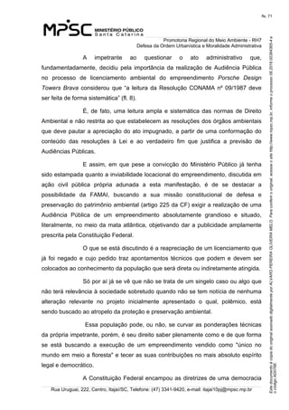 EstedocumentoécópiadooriginalassinadodigitalmenteporALVAROPEREIRAOLIVEIRAMELO.Paraconferirooriginal,acesseositehttp://www.mpsc.mp.br,informeoprocesso08.2016.00364365-4e
ocódigoAD076E.
fls. 71
Promotoria Regional do Meio Ambiente - RH7
Defesa da Ordem Urbanística e Moralidade Administrativa
Rua Uruguai, 222, Centro, Itajaí/SC, Telefone: (47) 3341-9420, e-mail: itajai10pj@mpsc.mp.br
A  impetrante  ao  questionar  o  ato  administrativo  que, 
fundamentadamente,  decidiu  pela  importância  da  realização  de  Audiência  Pública 
no  processo  de  licenciamento  ambiental  do  empreendimento  Porsche Design
Towers Brava  considerou  que “a leitura da Resolução CONAMA nº 09/1987 deve 
ser feita de forma sistemática” (fl. 8).
É,  de  fato,  uma  leitura  ampla  e sistemática das normas de Direito 
Ambiental e não restrita ao que estabelecem as resoluções dos órgãos ambientais 
que deve pautar a apreciação do ato impugnado, a partir de uma conformação do 
conteúdo  das  resoluções  à  Lei  e  ao  verdadeiro  fim  que  justifica  a  previsão  de 
Audiências Públicas.
E  assim,  em  que  pese  a  convicção  do  Ministério  Público  já  tenha 
sido estampada quanto a inviabilidade locacional do empreendimento, discutida em 
ação  civil  pública  própria  adunada  a  esta  manifestação,  é  de  se  destacar  a 
possibilidade  da  FAMAI,  buscando  a  sua  missão  constitucional  de  defesa  e 
preservação do patrimônio ambiental (artigo 225 da CF) exigir a realização de uma 
Audiência  Pública  de  um  empreendimento  absolutamente  grandioso  e  situado, 
literalmente, no meio da mata atlântica, objetivando dar a publicidade amplamente 
prescrita pela Constituição Federal.
O que se está discutindo é a reapreciação de um licenciamento que 
já  foi  negado  e  cujo  pedido  traz  apontamentos  técnicos  que  podem  e  devem  ser 
colocados ao conhecimento da população que será direta ou indiretamente atingida.
Só por aí já se vê que não se trata de um singelo caso ou algo que 
não terá relevância à sociedade sobretudo quando não se tem notícia de nenhuma 
alteração  relevante  no  projeto  inicialmente  apresentado  o  qual,  polêmico,  está 
sendo buscado ao atropelo da proteção e preservação ambiental.
 Essa população pode, ou não, se curvar as ponderações técnicas 
da própria impetrante, porém, é seu direito saber plenamente como e de que forma 
se  está  buscando  a  execução  de  um  empreendimento  vendido  como  "único  no 
mundo em meio a floresta" e tecer as suas contribuições no mais absoluto espírito 
legal e democrático.
A Constituição Federal encampou as diretrizes de uma democracia 
 