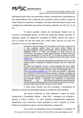 EstedocumentoécópiadooriginalassinadodigitalmenteporALVAROPEREIRAOLIVEIRAMELO.Paraconferirooriginal,acesseositehttp://www.mpsc.mp.br,informeoprocesso08.2016.00364365-4e
ocódigoAD076E.
fls. 72
Promotoria Regional do Meio Ambiente - RH7
Defesa da Ordem Urbanística e Moralidade Administrativa
Rua Uruguai, 222, Centro, Itajaí/SC, Telefone: (47) 3341-9420, e-mail: itajai10pj@mpsc.mp.br
participativa sendo toda a sua sistemática voltada a transparência e publicidade dos 
atos administrativos onde a tutela do meio ambiente, direito de todos, e dever do 
Poder Público de preservá-lo e protege-lo, não foge desta sistemática inclusive com 
a exigência de publicidade aos estudos de impacto ambiental. (art. 225, §1º, IV, da 
CF)
O  próprio  guardião  máximo  da  Constituição  Federal  vem  se 
curvando  a  participação  popular,  na  forma  de  audiências  públicas  previstas  na 
legislação  vigente,  em  julgamentos  complexos  de  ADIN's,  sempre  com  vistas  a 
ouvir  os  pontos  de  vista  das  partes  que,  muitas  vezes,  não  tem  voz  ativa  nos 
processos, como se vê da seguinte notícia:
O Supremo Tribunal Federal (STF) vai realizar, no dia 18/4, a partir das 14 
h,  uma  audiência  pública  sobre  as  quatro  Ações  Diretas  de 
Inconstitucionalidade  (ADIs)  apresentadas  pela  Procuradoria  Geral  da 
República  (PGR)  e  o  PSOL  que  tramitam  na  corte  contra  a  Lei 
12.651/2012, que revogou o antigo Código Florestal. O evento vai ocorrer 
na sala de sessões da 1ª Turma do STF, no 3º andar do Anexo II da corte. 
O prazo de inscrições para falar na audiência termina hoje (28/3), às 20h 
(saiba mais).
O ISA encabeçou o grupo de organizações da sociedade civil que, no ano 
passado,  pediu  a  realização  do  debate  ao  ministro  Luiz Fux, relator das 
ações.
De  acordo  com  despacho  de  Fux,  o  evento  pretende  dar  voz  a  órgãos 
estatais, organizações da sociedade civil e especialistas envolvidos com o 
tema.  Para  fazer  a  inscrição,  deve-se  enviar  uma  solicitação  para  o  e-
mail novocodigoflorestal@stf.jus.br.  No  e-mail  de  inscrição,  o  solicitante 
deve  informar  os  temas  que  pretende  abordar  e  adiantar  a  posição  que 
será sustentada: se é a favor ou contra o pedido de inconstitucionalidade 
do ponto a ser abordado. Recomenda-se que solicitante inclua os pontos 
que  pretende  abordar,  a  instituição  que  representa  e  minicurrículo. 
(Disponível  em  https://www.socioambiental.org/pt-br/noticias-
socioambientais/audiencia-publica-no-stf-vai-discutir-acoes-contra-lei-que-
revogou-antigo-codigo-florestal. Acesso em 03/11/2016).
É  neste  exato  contexto  que  torna  consignar  a  necessidade  de 
atenção ao princípio da participação popular na proteção do meio ambiente.
Isto  porque  conferindo  ao  meio  ambiente  o  status  de  direito 
fundamental  a  Constituição  Federal  –  artigo  225  –  consagrou  sua  proteção  e 
garantiu  a  todos  o  direito  a  um  meio  ambiente  ecologicamente  equilibrado, 
registrando-o  como  essencial  à  sadia  qualidade  de  vida  e  impondo  ao  Poder 
Público e à sociedade em geral o dever de defendê-lo e preservá-lo.
Como  forma  de  participação  direta  da  população  na  proteção  da 
 
