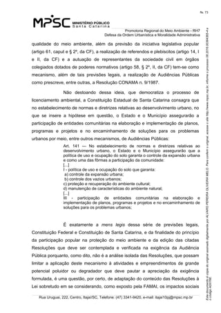 EstedocumentoécópiadooriginalassinadodigitalmenteporALVAROPEREIRAOLIVEIRAMELO.Paraconferirooriginal,acesseositehttp://www.mpsc.mp.br,informeoprocesso08.2016.00364365-4e
ocódigoAD076E.
fls. 73
Promotoria Regional do Meio Ambiente - RH7
Defesa da Ordem Urbanística e Moralidade Administrativa
Rua Uruguai, 222, Centro, Itajaí/SC, Telefone: (47) 3341-9420, e-mail: itajai10pj@mpsc.mp.br
qualidade  do  meio  ambiente,  além  da  previsão  da  iniciativa  legislativa  popular 
(artigo 61, caput e § 2º, da CF), a realização de referendos e plebiscitos (artigo 14, I 
e  II,  da  CF)  e  a  autuação  de  representantes  da  sociedade  civil  em  órgãos 
colegiados dotados de poderes normativos (artigo 58, § 2º, II, da CF) tem-se como 
mecanismo,  além  de  tais  previsões  legais,  a  realização  de  Audiências  Públicas 
como prescreve, entre outras, a Resolução CONAMA n. 9/1987.
Não  destoando  dessa  ideia,  que  democratiza  o  processo  de 
licenciamento ambiental, a Constituição Estadual de Santa Catarina consagra que 
no estabelecimento de normas e diretrizes relativas ao desenvolvimento urbano, no 
que  se  insere  a  hipótese  em  questão,  o  Estado  e  o  Município  assegurarão  a 
participação de entidades comunitárias na elaboração e implementação de planos, 
programas  e  projetos  e  no  encaminhamento  de  soluções  para  os  problemas 
urbanos por meio, entre outros mecanismos, de Audiências Públicas:  
Art.  141  —  No  estabelecimento  de  normas  e  diretrizes  relativas  ao 
desenvolvimento  urbano,  o  Estado  e  o  Município  assegurarão  que  a 
política de uso e ocupação do solo garanta o controle da expansão urbana 
e como uma das fôrmas a participação da comunidade:
[...]
I - política de uso e ocupação do solo que garanta:
 a) controle da expansão urbana;
 b) controle dos vazios urbanos; 
c) proteção e recuperação do ambiente cultural;
d) manutenção de características do ambiente natural; 
[...]
III  -  participação  de  entidades  comunitárias  na  elaboração  e 
implementação de planos, programas e projetos e no encaminhamento de 
soluções para os problemas urbanos; 
É  exatamente  a  mens legis  dessa  série  de  previsões  legais, 
Constituição Federal e Constituição de Santa Catarina, e da finalidade do princípio 
da  participação  popular  na  proteção  do  meio  ambiente  e  da  edição  das  citadas 
Resoluções  que  deve  ser  contemplada  e  verificada  na  exigência  da  Audiência 
Pública porquanto, como dito, não é a análise isolada das Resoluções, que possam 
limitar  a  aplicação  deste  mecanismo  à  atividades  e  empreendimentos  de  grande 
potencial  poluidor  ou  degradador  que  deve  pautar  a  apreciação  da  exigência 
formulada, é uma questão, por certo, de adaptação do conteúdo das Resoluções à 
Lei sobretudo em se considerando, como exposto pela FAMAI, os impactos sociais 
 