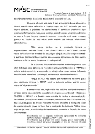 EstedocumentoécópiadooriginalassinadodigitalmenteporALVAROPEREIRAOLIVEIRAMELO.Paraconferirooriginal,acesseositehttp://www.mpsc.mp.br,informeoprocesso08.2016.00364365-4e
ocódigoAD076E.
fls. 74
Promotoria Regional do Meio Ambiente - RH7
Defesa da Ordem Urbanística e Moralidade Administrativa
Rua Uruguai, 222, Centro, Itajaí/SC, Telefone: (47) 3341-9420, e-mail: itajai10pj@mpsc.mp.br
do empreendimento e a ausência de alternativa locacional (fl. 558).
O que se vê, uma vez mais, é que a impetrante busca atropelar o 
sistema  constitucional  defensivo  e  protetivo  como  um  todo  tornando,  por  sua 
própria  conduta,  o  processo  de  licenciamento  e  permissão  urbanística  algo 
extremamente traumático, tudo, para legitimar a construção de um empreendimento 
em meio a floresta, lançado, contraditoriamente, com muita publicidade, pompa e 
glamour  na  cidade  de  São  Paulo  antes  mesmo  das  devidas  autorizações 
administrativas.
Aliás,  nesse  sentido,  se  a  impetrante  lançara  o 
empreendimento na maior cidade do país para todo o mundo dando o seu ponto de 
vista e apresentando as “belezas” do seu projeto porque a FAMAI não poderia fazê-
lo quanto ao licenciamento envolvendo as pessoas da comunidade de Itajaí que irá 
ou não recebê-lo e, assim, demonstrando os impactos?
Se o Supremo Tribunal Federal realiza audiências públicas com 
o fim de balizar a sua convicção a respeito de um julgamento porque a FAMAI não 
poderia fazê-lo cumprindo a sua missão constitucional de preservação e defesa do 
meio ambiente mediante a contribuição da sociedade itajaiense envolvida?
Porque a FAMAI não poderia com fundamento na norma que a 
rege,  resolução  conama  n.  009/87,  exigir  a  audiência  pública  quando  nesse 
momento "julga necessário"? 
E em relação a isso, veja-se que não obstante o enquadramento da 
atividade  como  potencialmente  causadora  de  degradação  ambiental  –  Resolução 
COSEMA  n.  14/2012  –  a  FAMAI,  como  medida  de  cautela  e  democratização, 
pautando-se pela repercussão em torno do empreendimento, da mobilização social, 
da possível ocupação de área de relevante interesse ambiental e do impacto social 
do empreendimento houve por bem fixar a realização de Audiência Pública como 
etapa  do  processo  administrativo de licenciamento ambiental o fazendo de forma 
fundamentada: 
Considerando  que  a  proposta  inicialmente  apresentada  foi  indeferida 
conforme Parecer Técnico FAMAI nº 177/16;
Considerando  que  o  projeto  em  análise  causou  grande  repercussão  e 
mobilização  social,  por  prever  ocupação  em  área  de  relevante  interesse 
 