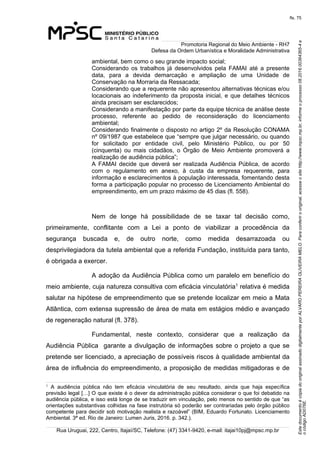 EstedocumentoécópiadooriginalassinadodigitalmenteporALVAROPEREIRAOLIVEIRAMELO.Paraconferirooriginal,acesseositehttp://www.mpsc.mp.br,informeoprocesso08.2016.00364365-4e
ocódigoAD076E.
fls. 75
Promotoria Regional do Meio Ambiente - RH7
Defesa da Ordem Urbanística e Moralidade Administrativa
Rua Uruguai, 222, Centro, Itajaí/SC, Telefone: (47) 3341-9420, e-mail: itajai10pj@mpsc.mp.br
ambiental, bem como o seu grande impacto social;
Considerando  os  trabalhos  já  desenvolvidos  pela  FAMAI  até  a  presente 
data,  para  a  devida  demarcação  e  ampliação  de  uma  Unidade  de 
Conservação na Morraria da Ressacada;
Considerando que a requerente não apresentou alternativas técnicas e/ou 
locacionais  ao indeferimento da proposta inicial, e que detalhes técnicos 
ainda precisam ser esclarecidos;
Considerando a manifestação por parte da equipe técnica de análise deste 
processo,  referente  ao  pedido  de  reconsideração  do  licenciamento 
ambiental;
Considerando finalmente o disposto no artigo 2º da Resolução CONAMA 
nº 09/1987 que estabelece que “sempre que julgar necessário, ou quando 
for  solicitado  por  entidade  civil,  pelo  Ministério  Público,  ou  por  50 
(cinquenta)  ou  mais  cidadãos,  o  Órgão  de  Meio  Ambiente  promoverá  a 
realização de audiência pública”;
A  FAMAI  decide  que  deverá  ser  realizada  Audiência  Pública,  de  acordo 
com  o  regulamento  em  anexo,  à  custa  da  empresa  requerente,  para 
informação e esclarecimentos à população interessada, fomentando desta 
forma a participação popular no processo de Licenciamento Ambiental do 
empreendimento, em um prazo máximo de 45 dias (fl. 558).
Nem  de  longe  há  possibilidade  de  se  taxar  tal  decisão  como, 
primeiramente,  conflitante  com  a  Lei  a  ponto  de  viabilizar  a  procedência  da 
segurança  buscada  e,  de  outro  norte,  como  medida  desarrazoada  ou 
desprivilegiadora da tutela ambiental que a referida Fundação, instituída para tanto, 
é obrigada a exercer.
A adoção da Audiência Pública como um paralelo em benefício do 
meio ambiente, cuja natureza consultiva com eficácia vinculatória1 relativa é medida 
salutar na hipótese de empreendimento que se pretende localizar em meio a Mata 
Atlântica, com extensa supressão de área de mata em estágios médio e avançado 
de regeneração natural (fl. 378).
Fundamental,  neste  contexto,  considerar  que  a  realização  da 
Audiência Pública  garante a divulgação de informações sobre o projeto a que se 
pretende ser licenciado, a apreciação de possíveis riscos à qualidade ambiental da 
área de influência do empreendimento, a proposição de medidas mitigadoras e de 
1
A  audiência  pública  não  tem  eficácia  vinculatória  de  seu  resultado,  ainda  que  haja  específica 
previsão legal […] O que existe é o dever da administração pública considerar o que foi debatido na 
audiência pública, e isso está longe de se traduzir em vinculação, pelo menos no sentido de que “as 
orientações substantivas colhidas na fase instrutória só poderão ser contrariadas pelo órgão público 
competente para decidir sob motivação realista e razoável” (BIM, Eduardo Fortunato. Licenciamento 
Ambiental. 3ª ed. Rio de Janeiro: Lumen Juris, 2016. p. 342.). 
 