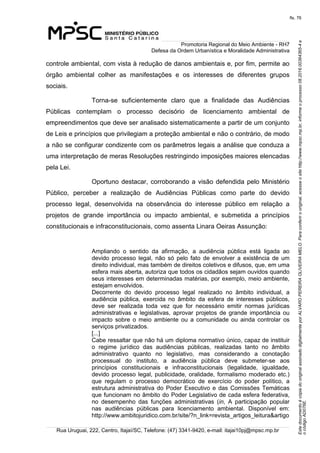 EstedocumentoécópiadooriginalassinadodigitalmenteporALVAROPEREIRAOLIVEIRAMELO.Paraconferirooriginal,acesseositehttp://www.mpsc.mp.br,informeoprocesso08.2016.00364365-4e
ocódigoAD076E.
fls. 76
Promotoria Regional do Meio Ambiente - RH7
Defesa da Ordem Urbanística e Moralidade Administrativa
Rua Uruguai, 222, Centro, Itajaí/SC, Telefone: (47) 3341-9420, e-mail: itajai10pj@mpsc.mp.br
controle ambiental, com vista à redução de danos ambientais e, por fim, permite ao 
órgão  ambiental  colher  as  manifestações  e  os  interesses  de  diferentes  grupos 
sociais.
Torna-se  suficientemente  claro  que  a  finalidade  das  Audiências 
Públicas  contemplam  o  processo  decisório  de  licenciamento  ambiental  de 
empreendimentos que deve ser analisado sistematicamente a partir de um conjunto 
de Leis e princípios que privilegiam a proteção ambiental e não o contrário, de modo 
a não se configurar condizente com os parâmetros legais a análise que conduza a 
uma interpretação de meras Resoluções restringindo imposições maiores elencadas 
pela Lei.
Oportuno destacar, corroborando a visão defendida pelo Ministério 
Público,  perceber  a  realização  de  Audiências  Públicas  como  parte  do  devido 
processo  legal,  desenvolvida  na  observância  do  interesse  público  em  relação  a 
projetos  de  grande  importância  ou  impacto  ambiental,  e  submetida  a  princípios 
constitucionais e infraconstitucionais, como assenta Linara Oeiras Assunção:
Ampliando  o  sentido  da  afirmação,  a  audiência  pública  está  ligada  ao 
devido  processo  legal,  não  só  pelo  fato  de  envolver  a  existência  de  um 
direito individual, mas também de direitos coletivos e difusos, que, em uma 
esfera mais aberta, autoriza que todos os cidadãos sejam ouvidos quando 
seus interesses em determinadas matérias, por exemplo, meio ambiente, 
estejam envolvidos.
Decorrente  do  devido  processo  legal  realizado  no  âmbito  individual,  a 
audiência  pública,  exercida  no  âmbito  da  esfera  de  interesses  públicos, 
deve  ser  realizada  toda  vez  que  for  necessário  emitir  normas  jurídicas 
administrativas  e  legislativas,  aprovar  projetos  de  grande  importância  ou 
impacto  sobre  o  meio  ambiente  ou  a  comunidade  ou  ainda  controlar  os 
serviços privatizados.
[...]
Cabe ressaltar que não há um diploma normativo único, capaz de instituir 
o  regime  jurídico  das  audiências  públicas,  realizadas  tanto  no  âmbito 
administrativo  quanto  no  legislativo,  mas  considerando  a  conotação 
processual  do  instituto,  a  audiência  pública  deve  submeter-se  aos 
princípios  constitucionais  e  infraconstitucionais  (legalidade,  igualdade, 
devido processo legal, publicidade, oralidade, formalismo moderado etc.) 
que  regulam  o  processo  democrático  de  exercício  do  poder  político,  a 
estrutura  administrativa do Poder Executivo e das Comissões Temáticas 
que funcionam no âmbito do Poder Legislativo de cada esfera federativa, 
no  desempenho  das  funções  administrativas  (in,  A  participação  popular 
nas  audiências  públicas  para  licenciamento  ambiental.  Disponível  em: 
http://www.ambitojuridico.com.br/site/?n_link=revista_artigos_leitura&artigo
 