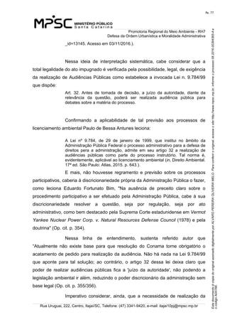 EstedocumentoécópiadooriginalassinadodigitalmenteporALVAROPEREIRAOLIVEIRAMELO.Paraconferirooriginal,acesseositehttp://www.mpsc.mp.br,informeoprocesso08.2016.00364365-4e
ocódigoAD076E.
fls. 77
Promotoria Regional do Meio Ambiente - RH7
Defesa da Ordem Urbanística e Moralidade Administrativa
Rua Uruguai, 222, Centro, Itajaí/SC, Telefone: (47) 3341-9420, e-mail: itajai10pj@mpsc.mp.br
_id=13145. Acesso em 03/11/2016.).
Nessa  ideia  de  interpretação  sistemática,  cabe  considerar  que  a 
total legalidade do ato impugnado é verificada pela possibilidade, legal, de exigência 
da realização de Audiências Públicas como estabelece a invocada Lei n. 9.784/99 
que dispõe:
Art.  32.  Antes  de  tomada  de  decisão,  a  juízo  da  autoridade,  diante  da 
relevância  da  questão,  poderá  ser  realizada  audiência  pública  para 
debates sobre a matéria do processo. 
Confirmando  a  aplicabilidade  de  tal  previsão  aos  processos  de 
licenciamento ambiental Paulo de Bessa Antunes leciona: 
A  Lei  nº  9.784,  de  29  de  janeiro  de  1999,  que  institui  no  âmbito  da 
Administração Pública Federal o processo administrativo para a defesa de 
direitos  pera  a  administração,  admite  em  seu  artigo  32  a  realização  de 
audiências  públicas  como  parte  do  processo  instrutório.  Tal  norma  é, 
evidentemente, aplicável ao licenciamento ambiental (in, Direito Ambiental. 
17ª ed. São Paulo: Atlas, 2015. p. 643.).
E  mais,  não  houvesse  regramento  e  previsão  sobre  os  processos 
participativos, caberia à discricionariedade própria da Administração Pública o fazer, 
como  leciona  Eduardo  Fortunato  Bim,  "Na  ausência  de  preceito  claro  sobre  o 
procedimento  participativo  a  ser  efetuado  pela  Administração  Pública, cabe à sua 
discricionariedade  resolver  a  questão,  seja  por  regulação,  seja  por  ato 
administrativo, como bem destacado pela Suprema Corte estadunidense em Vermot
Yankee Nuclear Power Corp. v. Natural Resources Defense Council (1978) e pela 
doutrina" (Op. cit. p. 354).
Nessa  linha  de  entendimento,  sustenta  referido  autor  que 
“Atualmente  não  existe  base  para  que  resolução  do  Conama  torne  obrigatório  o 
acatamento de pedido para realização da audiência. Não há nada na Lei 9.784/99 
que  aponte  para  tal  solução;  ao  contrário,  o  artigo  32  dessa  lei  deixa  claro  que 
poder  de  realizar  audiências  públicas  fica  a  'juízo  da  autoridade',  não  podendo  a 
legislação ambiental ir além, reduzindo o poder discricionário da administração sem 
base legal (Op. cit. p. 355/356).
Imperativo  considerar,  ainda,  que  a  necessidade  de  realização  da 
 