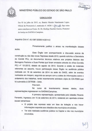 ,,
MINISTÉRIO PÚBLICO DO ESTADO DE SÃO PAULO
CO:'llCLlISÃO
Em 03 d~ julho J~2015. cu. Beatriz ~knJcs Nascimento !.ope,>.
Oficial Je Promotoria I. matricula n°. M28-1 C~~.f,lÇo ~~le~
autos conclusos ao EXffiO.Sr. Dr. Roorigo Silnchcs (jarcia. Promotor
de Justiça no GAF.MA-Carnpinas.
Inquérito Civil nO.43.1097.0000014/2014-3
Primeiramente justifico o atraso na manifestação desses
autos.
Esse Órgão vem acompanhando a discussão acerca da
construção ou náo das novas Represas desde 2013, quando solicitou a Secretaria
do Comitê PCJ, os documentos técnicos relativos aos projetos básicos das
Barragens Pedreira e Duas Pontes que foram enviados através do ofício Comitês
PCJ nO 151/2013, datado de agosto de 2013. Durante a coleta de materiais
referentes ao assunto, houve participaçáo desse Órgão na audiência publica
realizada em 18 de setembro de 2014 na sede do DAEE, além de eventos
realizados em Amparo. seguindo-se sempre com a coleta de informações sobre o
andamento dos trabalhos, lendo recentemente solicitado cópia do ElA-RIMA que
foi submetido à CETESB - DAIA.
Pois bem,
No curso do levantamento desses dados, duas
representações ingressaram no GAEMNCampinas.
A primeira representação, apresentada pelo cidadão Ricardo
Ferrareto, ingressou em 15 de setembro de 2014, relatando em apertada síntese
causar estranheza:
• O projeto das represas estar em fase de licitação e nao haver
informações expostas aos cidadãos dos municfpios envOlvidos.
• Ter sido realizada audiência publica na Capital e não nos municfpios
envolvidos.
 