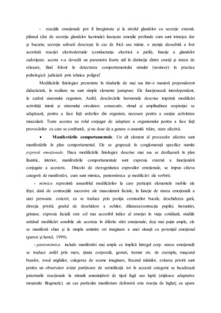 - reacţiile emoţionale pot fi înregistrate şi la nivelul glandelor cu secreţie externă.
plânsul (dat de secreţia glandelor lacrimale) însoţeşte emoţiile profunde cum sunt tristeţea dar
şi bucuria; secreţia salivară descreşte în caz de frică sau mânie. o atenţie deosebită a fost
acordată reacţiei electrodermale (conductanţa electrică a pielii), funcţie a glandelor
sudoripare. acesta s-a dovedit un parametru foarte util în distincţia dintre emoţii şi starea de
relaxare, fiind folosit în detectarea comportamentului simulat (nesincer) în practica
psihologică judiciară prin tehnica poligraf.
Modificările fiziologice prezentate în rândurile de mai sus într-o manieră preponderent
didacticistă, în realitate nu sunt simple elemente juxtapuse. Ele funcţionează interdependent,
în cadrul sistemului organism. Astfel, descărcările hormonale descrise imprimă modificări
activităţii inimii şi sistemului circulator; consecutiv, ritmul şi amplitudinea respiraţiei se
adaptează, pentru a face faţă arderilor din organism, necesare pentru a susţine activitatea
musculară. Toate acestea au rolul conjugat de adaptare a organismului pentru a face faţă
provocărilor cu care se confruntă, şi nu doar de a genera o anumită trăire, stare afectivă.
 Manifestările comportamentale. Un alt element al proceselor afective sunt
manifestările în plan comportamental. Ele se grupează în conglomeraţii specifice numite
expresii emoţionale. Daca modificările fiziologice descrise mai sus se desfăşoară în plan
lăuntric, interior, manifestările comportamentale sunt expresia externă a funcţionării
conjugate a acestora. Dincolo de eterogenitatea expresiilor emoţionale, se impun câteva
categorii de manifestări, cum sunt mimica, pantomimica şi modificări ale vorbirii.
- mimica reprezintă ansamblul modificărilor la care participă elementele mobile ale
feţei, dată de contracţiile succesive ale musculaturii faciale, în funcţie de starea emoţională a
unei persoane. concret, ea se traduce prin poziţia comisurilor bucale, deschiderea gurii,
direcţia privirii, gradul de deschidere a ochilor, dilatarea/contracţia pupilei, încruntări,
grimase. expresia facială este cel mai accesibil indice al emoţiei în viaţa cotidiană, studiile
arătând modificări sensibile ale acesteia în diferite stări emoţionale; deşi mai puţin ample, ele
se manifestă chiar şi la simpla amintire ori imaginare a unei situaţii cu potenţial emoţional
(parrot şi hertel, 1999).
- pantomimica include manifestări mai ample ce implică întregul corp. starea emoţională
se traduce astfel prin mers, ţinuta corporală, gesturi, tremur etc. de exemplu, muşcatul
buzelor, rosul unghiilor, culegerea de scame imaginare, frecatul mâinilor, evitarea privirii sunt
pentru un observator avizat purtătoare de semnificaţii. tot în această categorie se încadrează
paternurile reacţionale la stimulii ameninţători de tipul fugă sau luptă (mijloace adaptative
moştenite filogenetic). un caz particular manifestare defensivă este reacţia de îngheţ; ea apare
 