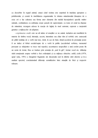 cu deosebire în regnul animal, atunci când victima este surprinsă în imediata apropiere a
prădătorului, şi constă în imobilizarea organismului. în virtutea mimetismului (însuşirea de a
avea ori a lua culoarea sau forma unor elemente din mediul înconjurător) specific multor
animale, confundarea cu ambianţa creşte şansele de supravieţuire. cu toate că omul nu dispune
de mimetism, recurgem adesea la reacţia de îngheţ în mod automat, expresie a moştenirii
genetice a mijloacelor de adaptare.
- exprimarea orală este un alt indice al emoţiilor ce ne animă. includem aici modificări în
materie de timbru vocal, intonaţie, accent, intensitate sau chiar ritm al vorbirii. este cunoscută
de pildă tendinţa de a vorbi mai tare, răstit, în caz de furie; ritmul accelerat de pronunţie poate
fi un indice al fobiei sociale/ruşine de a vorbi în public (accelerând vorbirea, momentul
perceput ca stânjenitor va trece mai repede); accentuarea nespecifică a unui cuvânt poate fin
un semn de ironie; frica se traduce prin senzaţia de „nod în gât”, tremur vocal etc. influenţa
stării emoţionale asupra vorbirii a fost evidenţiată şi cu mijloace obiective. astfel, ciofu (1974,
apud radu, 1991) a înregistrat fragmente ale discursului oral în diferite stări afective şi le-a
analizat spectral, concluzionând diferenţe semnificative între situaţiile de frică şi respectiv
relaxare.
 