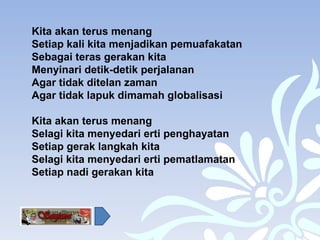 Kita akan terus menang Setiap kali kita menjadikan pemuafakatan  Sebagai teras gerakan kita Menyinari detik-detik perjalanan Agar tidak ditelan zaman Agar tidak lapuk dimamah globalisasi Kita akan terus menang  Selagi kita menyedari erti penghayatan Setiap gerak langkah kita Selagi kita menyedari erti pematlamatan Setiap nadi gerakan kita 