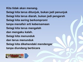 Kita tidak akan menang. Selagi kita terus ditunjuk, bukan jadi penunjuk Selagi kita terus diarah, bukan jadi pengarah Selagi kita sering berkompromi  tanpa menafsir erti kebersamaan  Selagi kita terus mengalah  dan mengaku kalah. Selagi kita menunduk  dan terus menunduk Selagi kita dikehendaki mendengar  tanpa diundang berbicara 