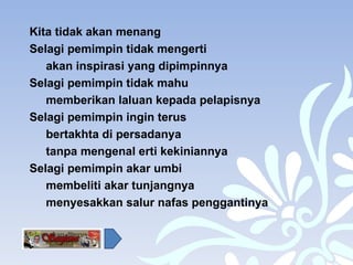 Kita tidak akan menang  Selagi pemimpin tidak mengerti  akan inspirasi yang dipimpinnya Selagi pemimpin tidak mahu  memberikan laluan kepada pelapisnya Selagi pemimpin ingin terus  bertakhta di persadanya tanpa mengenal erti kekiniannya Selagi pemimpin akar umbi  membeliti akar tunjangnya menyesakkan salur nafas penggantinya 