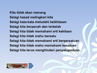 Kita tidak akan menang Selagi hasad melingkari kita Selagi kata-kata meludahi keikhlasan  Selagi kita berpecah dan terbelah Selagi kita tidak memahami erti kekitaan Selagi kita tidak mahu bersatu Selagi kita tidak memahami erti berpersatuan Selagi kita tidak mahu memahami kesatuan Selagi kita terus menghindari penyatupaduan. 