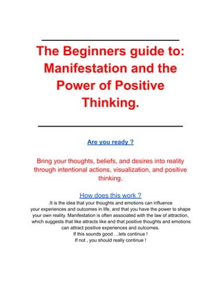 ___________________
The Beginners guide to:
Manifestation and the
Power of Positive
Thinking.
____________________
Are you ready ?
Bring your thoughts, beliefs, and desires into reality
through intentional actions, visualization, and positive
thinking.
How does this work ?
.It is the idea that your thoughts and emotions can influence
your experiences and outcomes in life, and that you have the power to shape
your own reality. Manifestation is often associated with the law of attraction,
which suggests that like attracts like and that positive thoughts and emotions
can attract positive experiences and outcomes.
If this sounds good …lets continue !
If not , you should really continue !
 