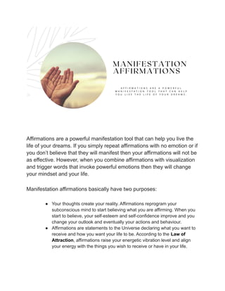Affirmations are a powerful manifestation tool that can help you live the
life of your dreams. If you simply repeat affirmations with no emotion or if
you don’t believe that they will manifest then your affirmations will not be
as effective. However, when you combine affirmations with visualization
and trigger words that invoke powerful emotions then they will change
your mindset and your life.
Manifestation affirmations basically have two purposes:
● Your thoughts create your reality. Affirmations reprogram your
subconscious mind to start believing what you are affirming. When you
start to believe, your self-esteem and self-confidence improve and you
change your outlook and eventually your actions and behaviour.
● Affirmations are statements to the Universe declaring what you want to
receive and how you want your life to be. According to the Law of
Attraction, affirmations raise your energetic vibration level and align
your energy with the things you wish to receive or have in your life.
 