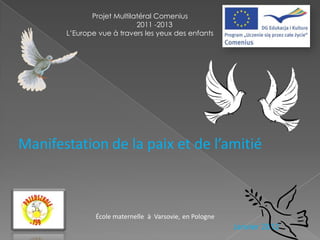 Projet Multilatéral Comenius
                            2011 -2013
       L’Europe vue à travers les yeux des enfants




Manifestation de la paix et de l’amitié



               École maternelle à Varsovie, en Pologne
                                                         Janvier 2012
 