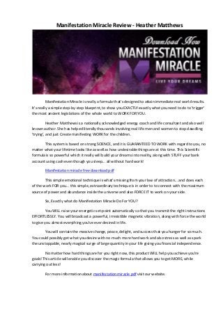 Manifestation Miracle Review - Heather Matthews
Manifestation Miracle is really a formula that's designed to attain immediate real world results.
It's really a simple step-by-step blueprint, to show you EXACTLY exactly what you need to do to 'trigger'
the most ancient legislations of the whole world to WORK FOR YOU.
Heather Matthews is a nationally acknowledged energy coach and life consultant and also well
known author. She has helped literally thousands involving real-life men and women to stop dawdling
'trying', and just Create manifesting WORK for the children.
This system is based on strong SCIENCE, and it is GUARANTEED TO WORK with regard to you, no
matter what your lifetime looks like as well as how undesirable things are at this time. This Scientific
formula is so powerful which it really will build your dreams into reality, along with STUFF your bank
account using cash even though you sleep... all without hard work!
Manifestation miracle free download pdf
This simple emotional technique is what's missing from your law of attraction... and does each
of the work FOR you... this simple, extraordinary technique is in order to to connect with the maximum
source of power and abundance inside the universe and also FORCE IT to work on your side.
So, Exactly what do Manifestation Miracle Do For YOU?
You WILL raise your energetic set-point automatically so that you transmit the right instructions
EFFORTLESSLY. You will broadcast a powerful, irresistible magnetic vibration, along with force the world
to give you almost everything you've ever desired in life.
You will contain the massive change, peace, delight, and success that you hunger for so much.
You could possibly get what you desire with no much more hard work and also stress as well as spark
the unstoppable, nearly magical surge of large quantity in your life giving you financial independence.
No matter how hard things are for you right now, this product WILL help you achieve you're
goals! This article will enable you discover the magic formula that allows you to get MORE, while
carrying out less!
For more information about manifestation miracle pdf visit our website.
 