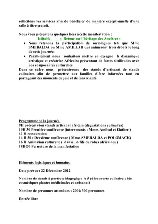 sollicitons vos services afin de bénéficier de manière exceptionnelle d’une
salle à titre gratuit.

Nous vous présentons quelques liées à cette manifestation :
             Intitulé:     « Retour sur l’héritage des Ancêtres »
   • Nous retenons la participation de sociologues tels que Mme
      SMERALDA ou Mme AMILCAR qui animeront trois débats le long
      de cette journée.
   • Parallèlement nous souhaitons mettre en exergue la dynamique
      artistique et créatrice Africaine présentant de fortes similitudes avec
      nos composantes culturelles.
Dans ce cadre nous présenterons des stands d’artisanat de stands
culinaires afin de permettre aux familles d’être informées tout en
partageant des moments de joie et de convivialité




Programme de la journée
9H présentation stands artisanat africain (dégustations culinaires)
10H 30 Première conférence (intervenants : Mmes Amilcal et Eluther )
13 H restauration
14 H 30 : Deuxième conférence ( Mmes SMERALDA et POLOMACK)
16 H Animation culturelle ( danse , défilé de robes africaines )
18HO0 Fermeture de la manifestation



Eléments logistiques et humains

Date prévue : 22 Décembre 2012

Nombre de stands à portée pédagogique /: 5 (découverte culinaire ; bio
cosmétiques plantes médicinales et artisanat)

Nombre de personnes attendues : 200 à 300 personnes

Entrée libre
 