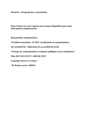 Matériel : rétroprojecteur, sonorisation




Dans l’attente de votre réponse nous restons disponibles pour toute
information complémentaire



Responsables manifestations :

-Président association AVNEC coordination et communication :

Mr GUIZONNE : 0696 82.03.21 ou au 0596 58 22 08

-Chargée de communication et relations publiques et de coordination :

Mme DE CHAVIGNY : 0696 06 22 85

Logistique interne et contact

Mr Rosine yarris : 069633
 