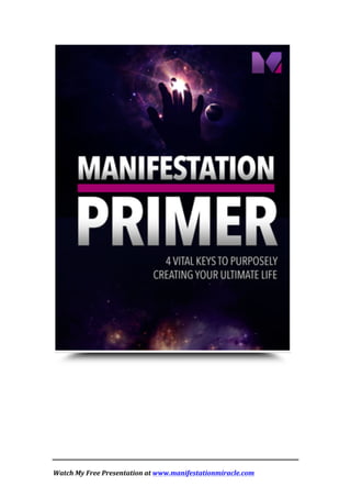  
	
  
Watch	
  My	
  Free	
  Presentation	
  at	
  www.manifestationmiracle.com	
  	
  	
  
	
  
	
   	
  
 