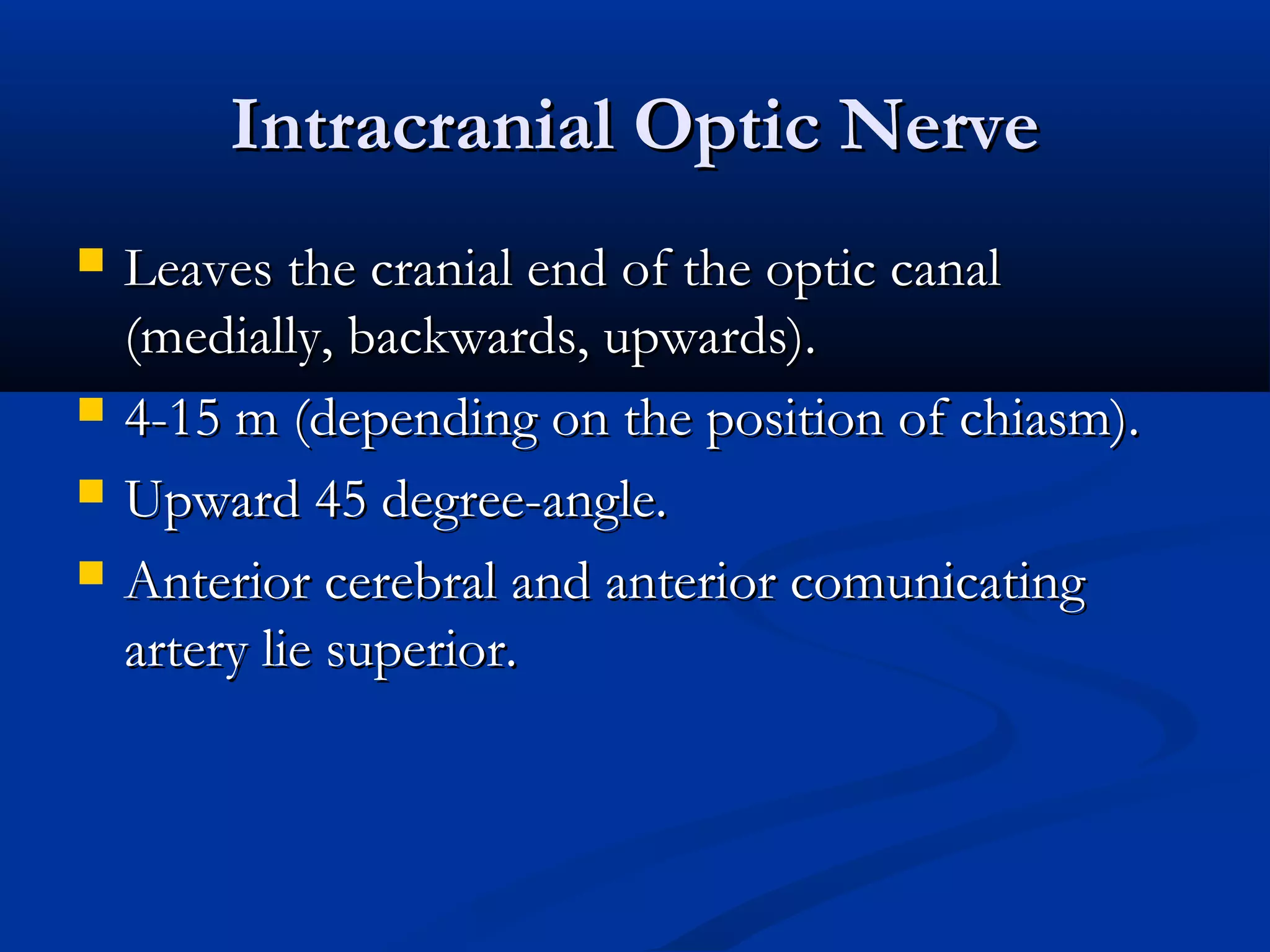 Intracranial Optic NerveIntracranial Optic Nerve
 Leaves the cranial end of the optic canalLeaves the cranial end of the optic canal
(medially, backwards, upwards).(medially, backwards, upwards).
 4-15 m (depending on the position of chiasm).4-15 m (depending on the position of chiasm).
 Upward 45 degree-angle.Upward 45 degree-angle.
 Anterior cerebral and anterior comunicatingAnterior cerebral and anterior comunicating
artery lie superior.artery lie superior.
 