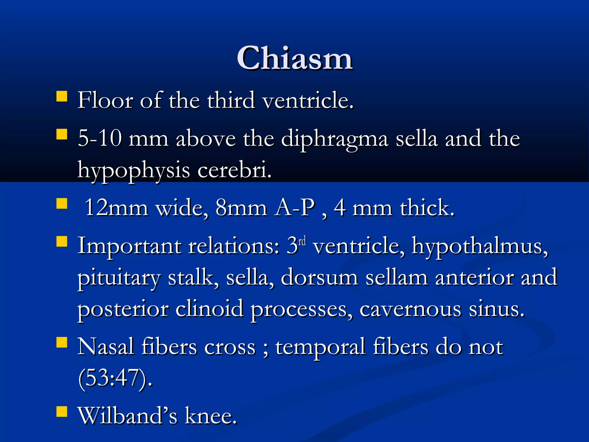 ChiasmChiasm
 Floor of the third ventricle.Floor of the third ventricle.
 5-10 mm above the diphragma sella and the5-10 mm above the diphragma sella and the
hypophysis cerebri.hypophysis cerebri.
 12mm wide, 8mm A-P , 4 mm thick.12mm wide, 8mm A-P , 4 mm thick.
 Important relations: 3Important relations: 3rdrd
ventricle, hypothalmus,ventricle, hypothalmus,
pituitary stalk, sella, dorsum sellam anterior andpituitary stalk, sella, dorsum sellam anterior and
posterior clinoid processes, cavernous sinus.posterior clinoid processes, cavernous sinus.
 Nasal fibers cross ; temporal fibers do notNasal fibers cross ; temporal fibers do not
(53:47).(53:47).
 Wilband’s knee.Wilband’s knee.
 