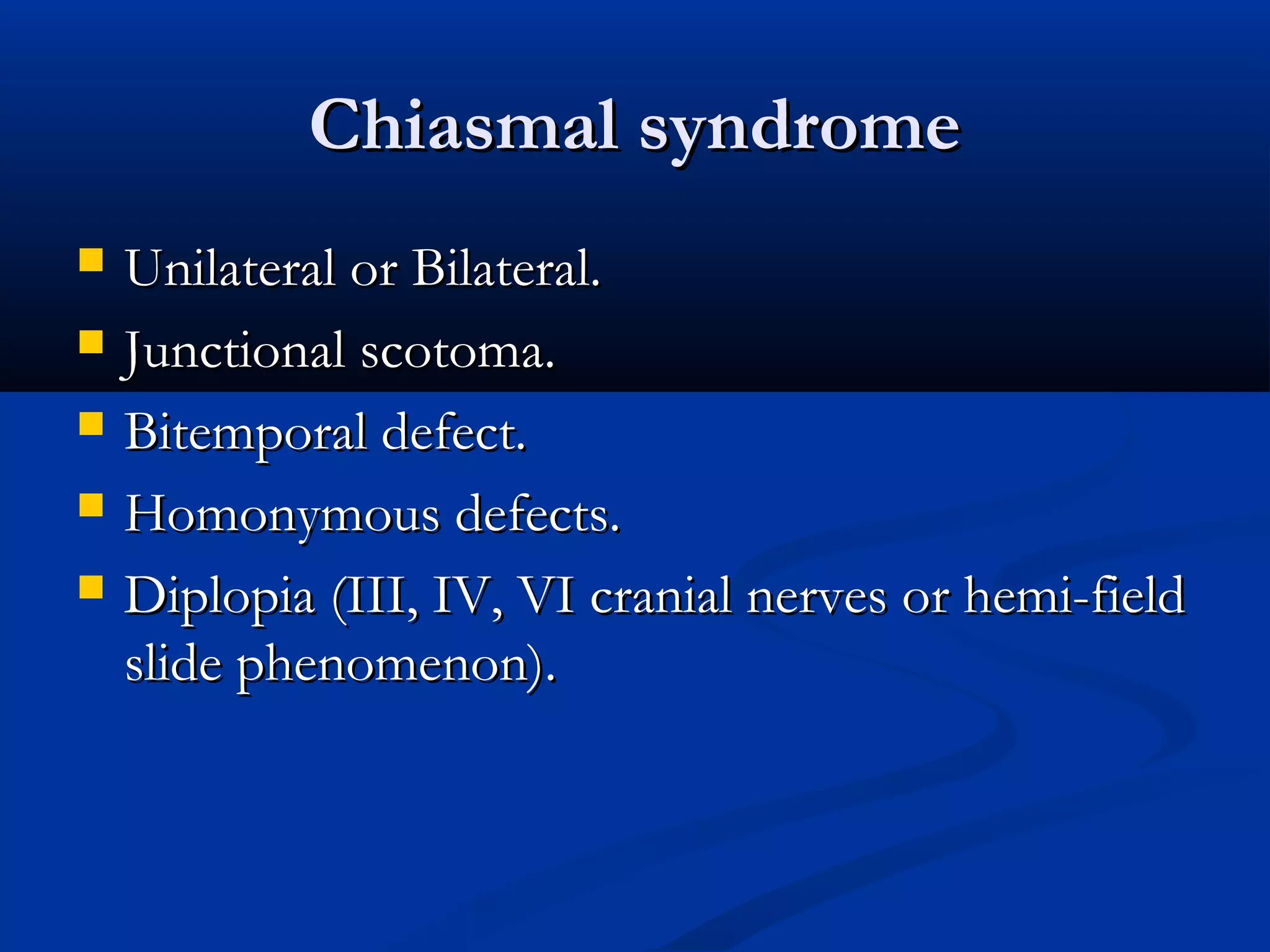 Chiasmal syndromeChiasmal syndrome
 Unilateral or Bilateral.Unilateral or Bilateral.
 Junctional scotoma.Junctional scotoma.
 Bitemporal defect.Bitemporal defect.
 Homonymous defects.Homonymous defects.
 Diplopia (III, IV, VI cranial nerves or hemi-fieldDiplopia (III, IV, VI cranial nerves or hemi-field
slide phenomenon).slide phenomenon).
 