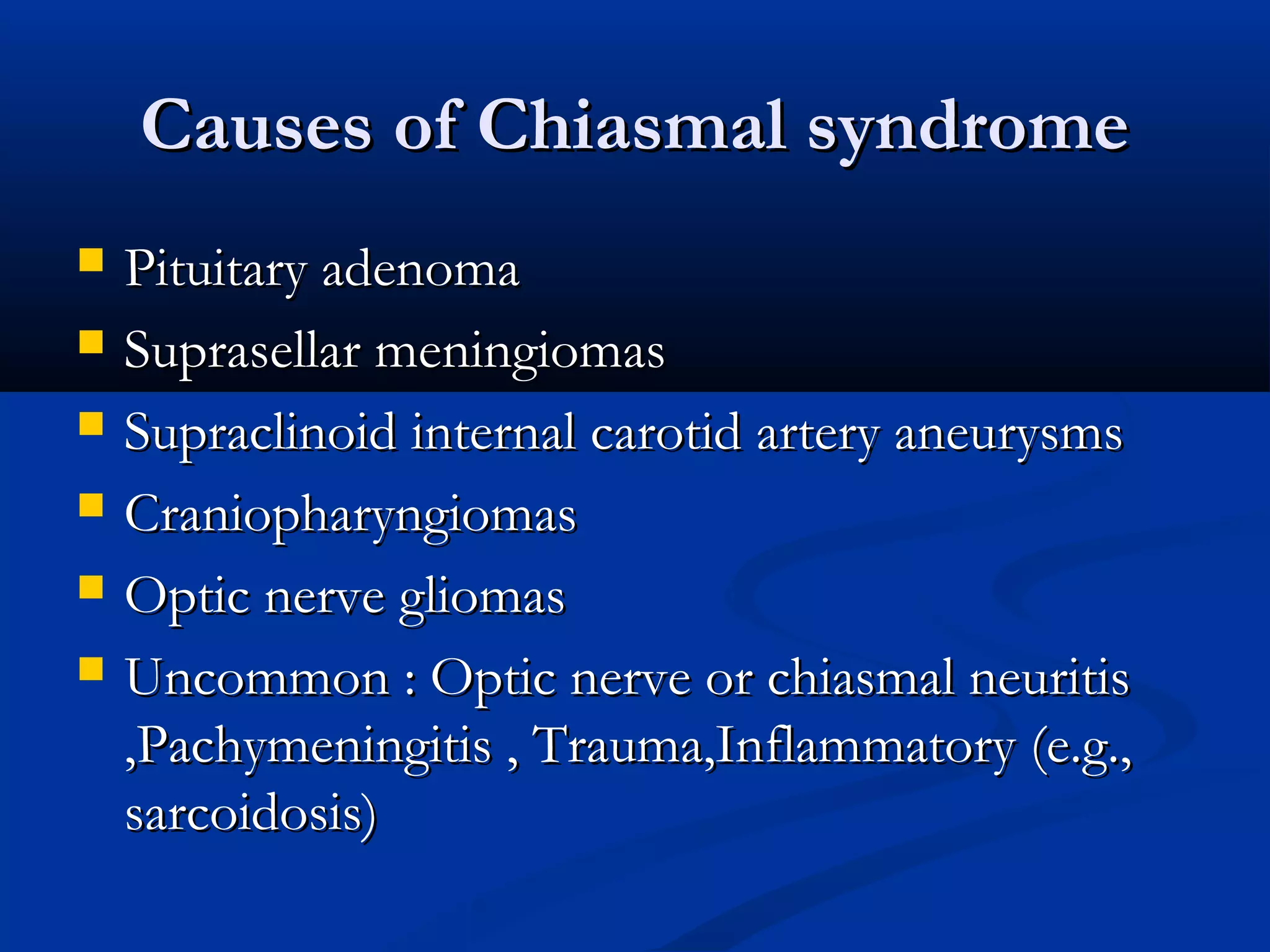 Causes of Chiasmal syndromeCauses of Chiasmal syndrome
 Pituitary adenomaPituitary adenoma
 Suprasellar meningiomasSuprasellar meningiomas
 Supraclinoid internal carotid artery aneurysmsSupraclinoid internal carotid artery aneurysms
 CraniopharyngiomasCraniopharyngiomas
 Optic nerve gliomasOptic nerve gliomas
 Uncommon : Optic nerve or chiasmal neuritisUncommon : Optic nerve or chiasmal neuritis
,Pachymeningitis , Trauma,Inflammatory (e.g.,,Pachymeningitis , Trauma,Inflammatory (e.g.,
sarcoidosis)sarcoidosis)
 
