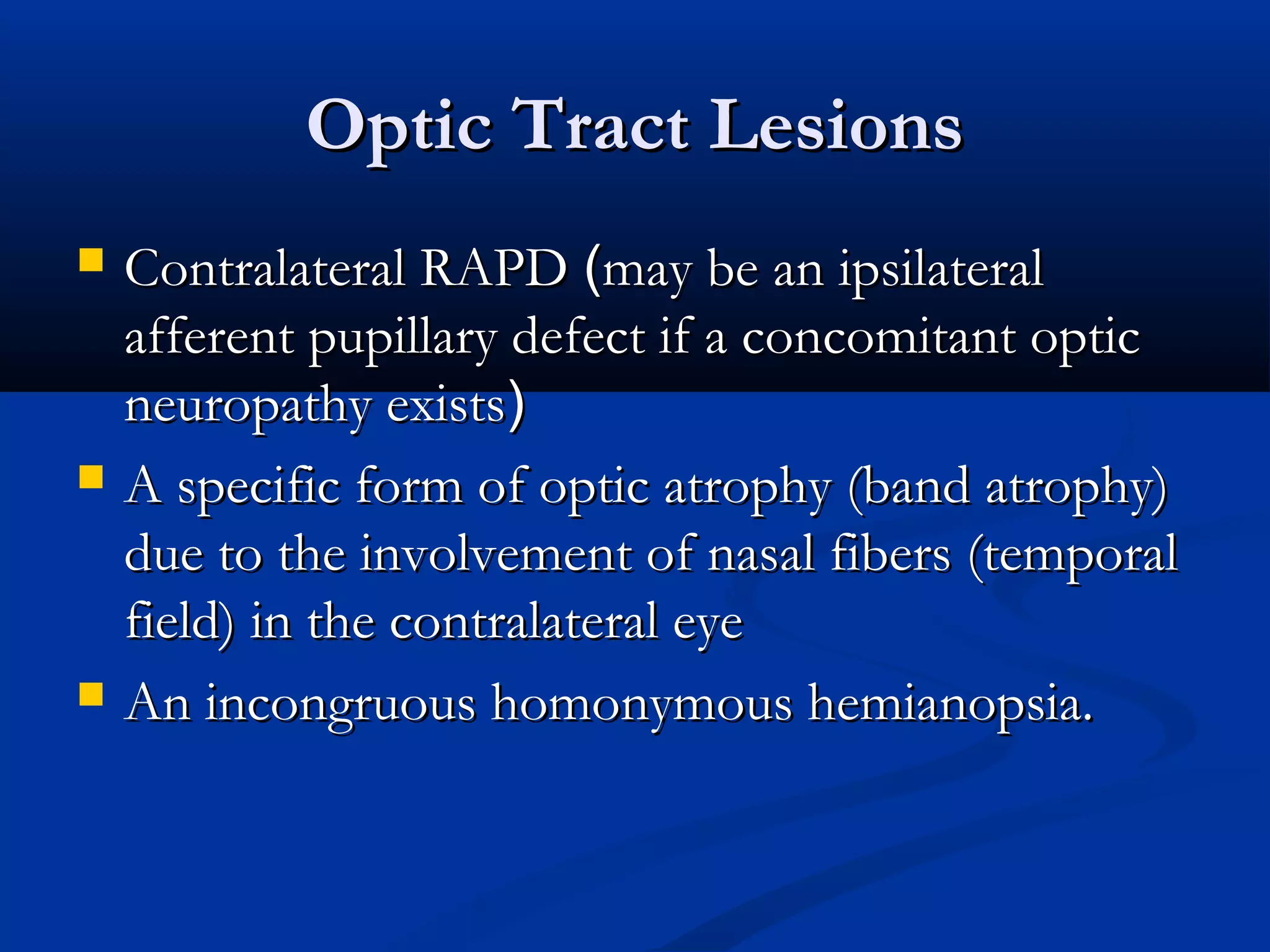 Optic Tract LesionsOptic Tract Lesions
 Contralateral RAPDContralateral RAPD ((may be an ipsilateralmay be an ipsilateral
afferent pupillary defect if a concomitant opticafferent pupillary defect if a concomitant optic
neuropathy existsneuropathy exists))
 A specific form of optic atrophy (band atrophy)A specific form of optic atrophy (band atrophy)
due to the involvement of nasal fibers (temporaldue to the involvement of nasal fibers (temporal
field) in the contralateral eyefield) in the contralateral eye
 An incongruous homonymous hemianopsia.An incongruous homonymous hemianopsia.
 