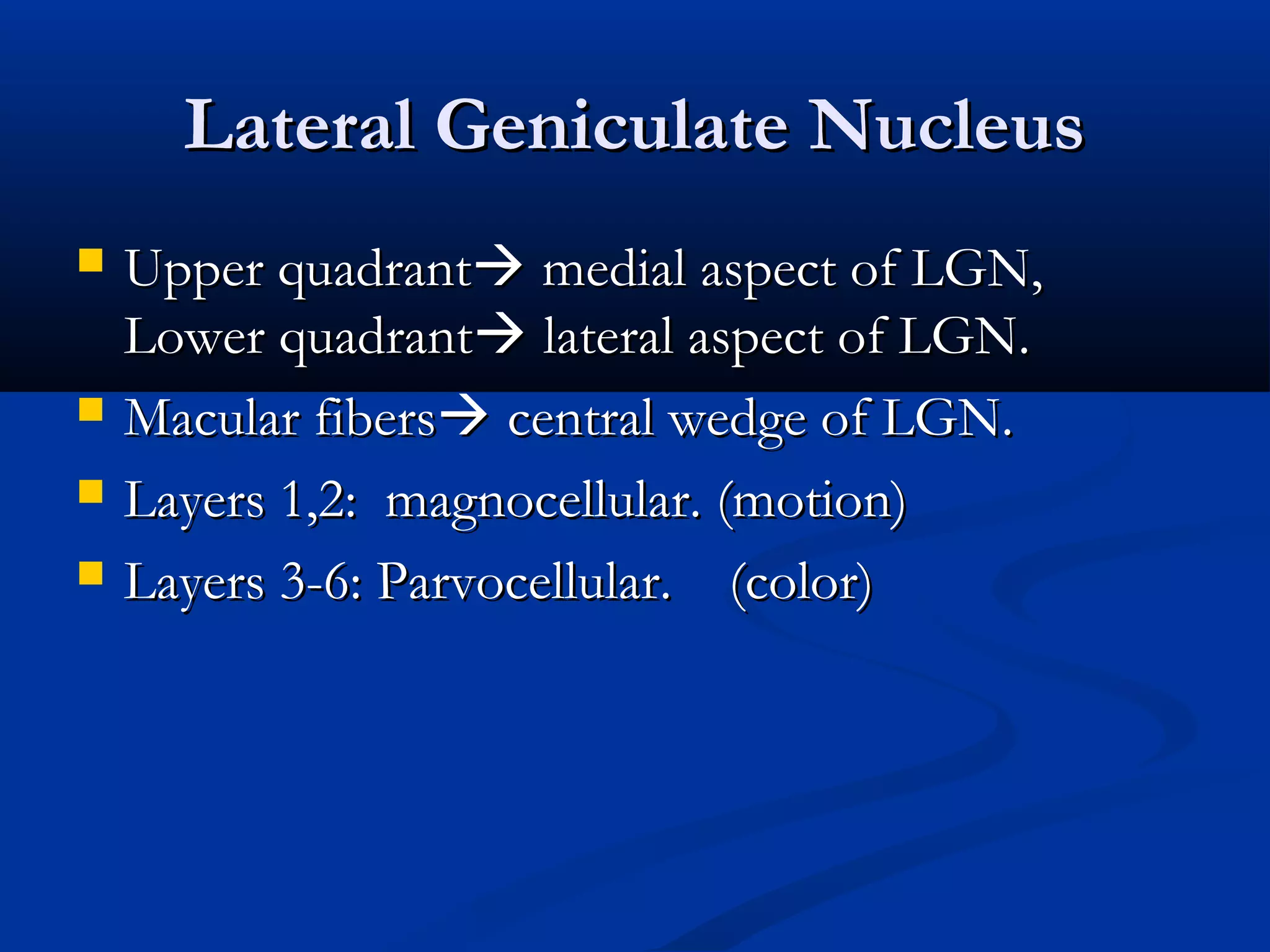 Lateral Geniculate NucleusLateral Geniculate Nucleus
 Upper quadrantUpper quadrant medial aspect of LGN,medial aspect of LGN,
Lower quadrantLower quadrant lateral aspect of LGN.lateral aspect of LGN.
 Macular fibersMacular fibers central wedge of LGN.central wedge of LGN.
 Layers 1,2: magnocellular. (motion)Layers 1,2: magnocellular. (motion)
 Layers 3-6: Parvocellular. (color)Layers 3-6: Parvocellular. (color)
 