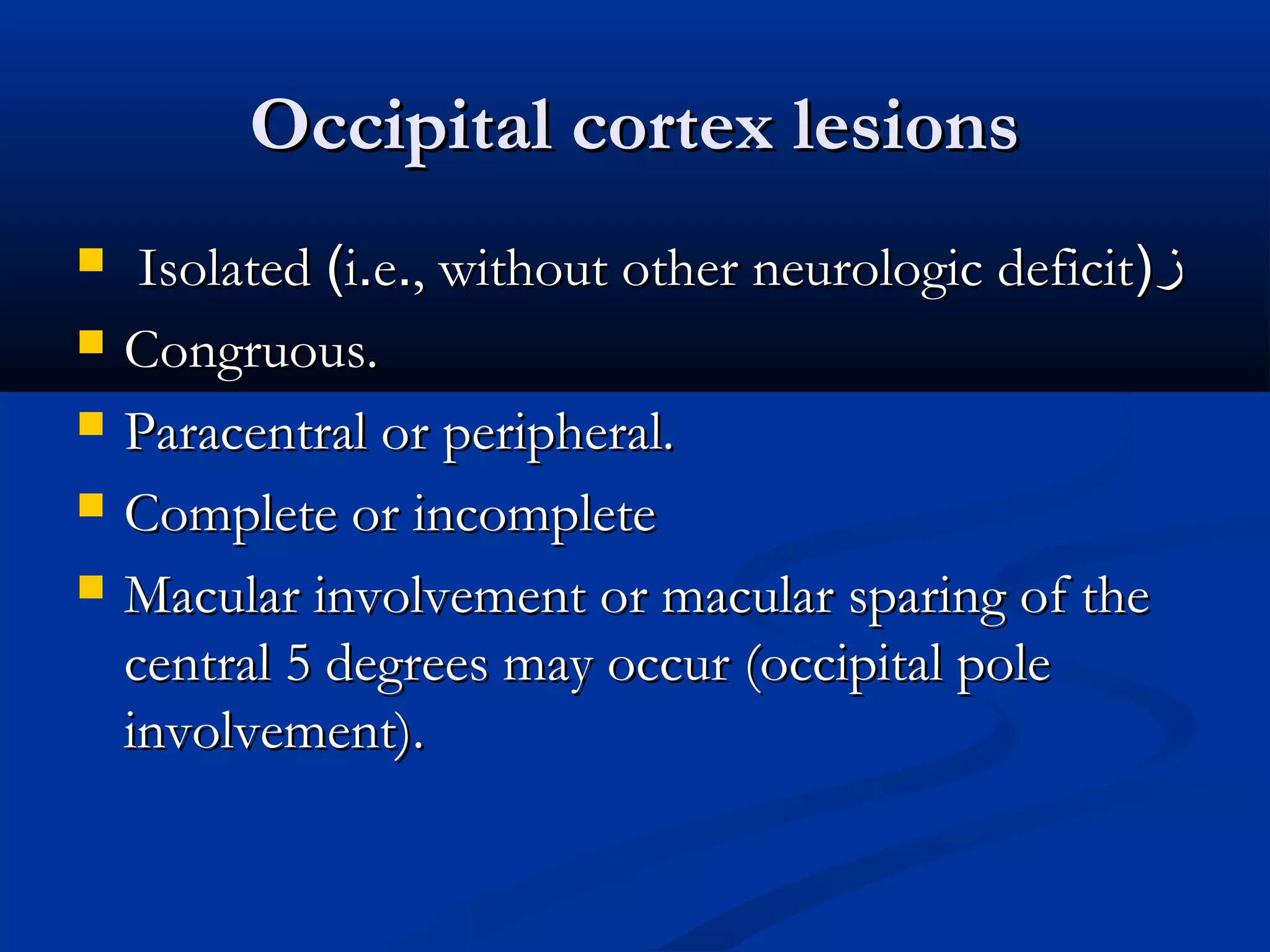 Occipital cortex lesionsOccipital cortex lesions
 IsolatedIsolated ((ii..ee.., without other neurologic deficit, without other neurologic deficit))‫ز‬‫ز‬
 Congruous.Congruous.
 Paracentral or peripheral.Paracentral or peripheral.
 Complete or incompleteComplete or incomplete
 Macular involvement or macular sparing of theMacular involvement or macular sparing of the
central 5 degrees may occur (occipital polecentral 5 degrees may occur (occipital pole
involvement).involvement).
 