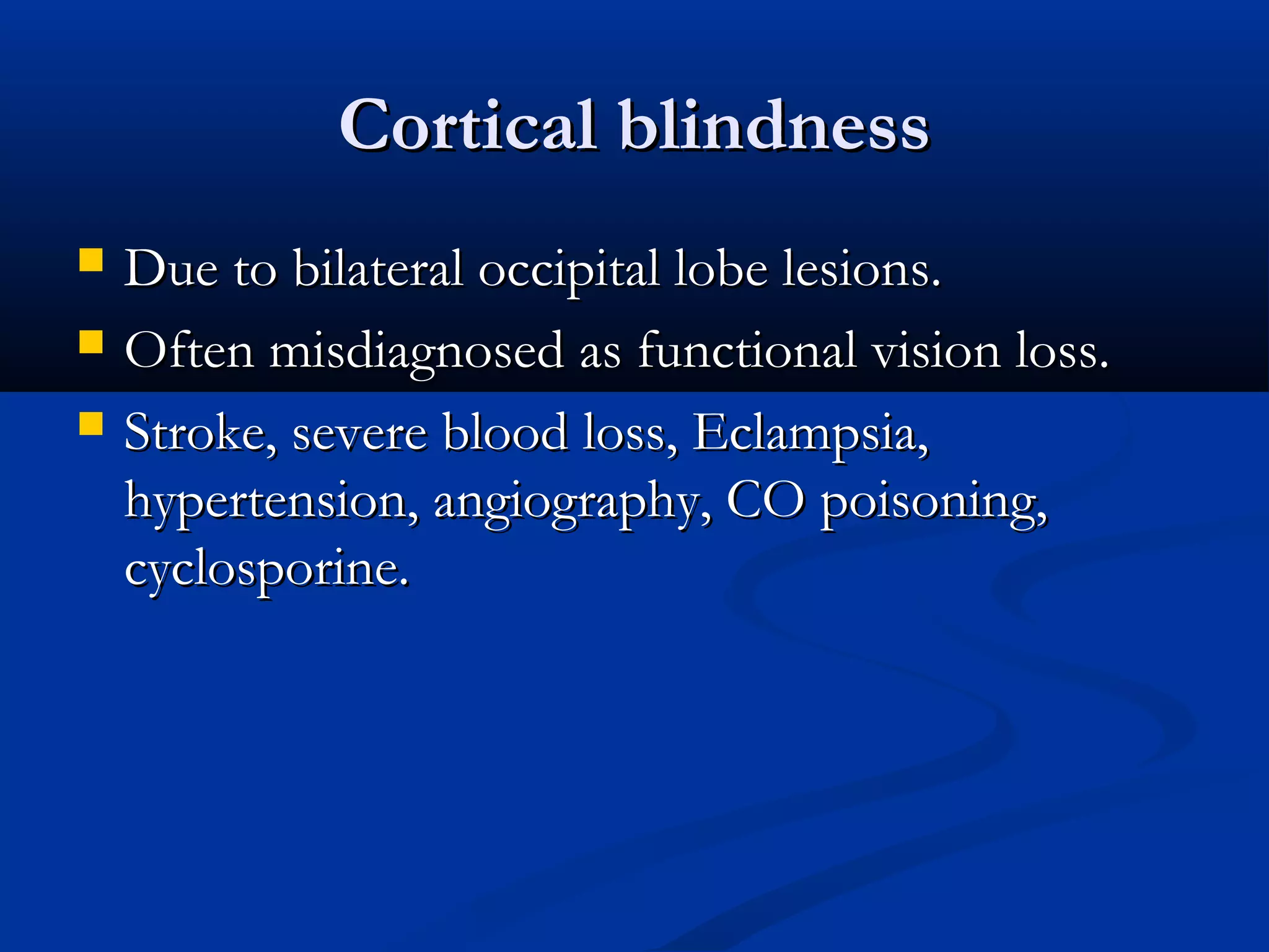 Cortical blindnessCortical blindness
 Due to bilateral occipital lobe lesions.Due to bilateral occipital lobe lesions.
 Often misdiagnosed as functional vision loss.Often misdiagnosed as functional vision loss.
 Stroke, severe blood loss, Eclampsia,Stroke, severe blood loss, Eclampsia,
hypertension, angiography, CO poisoning,hypertension, angiography, CO poisoning,
cyclosporine.cyclosporine.
 