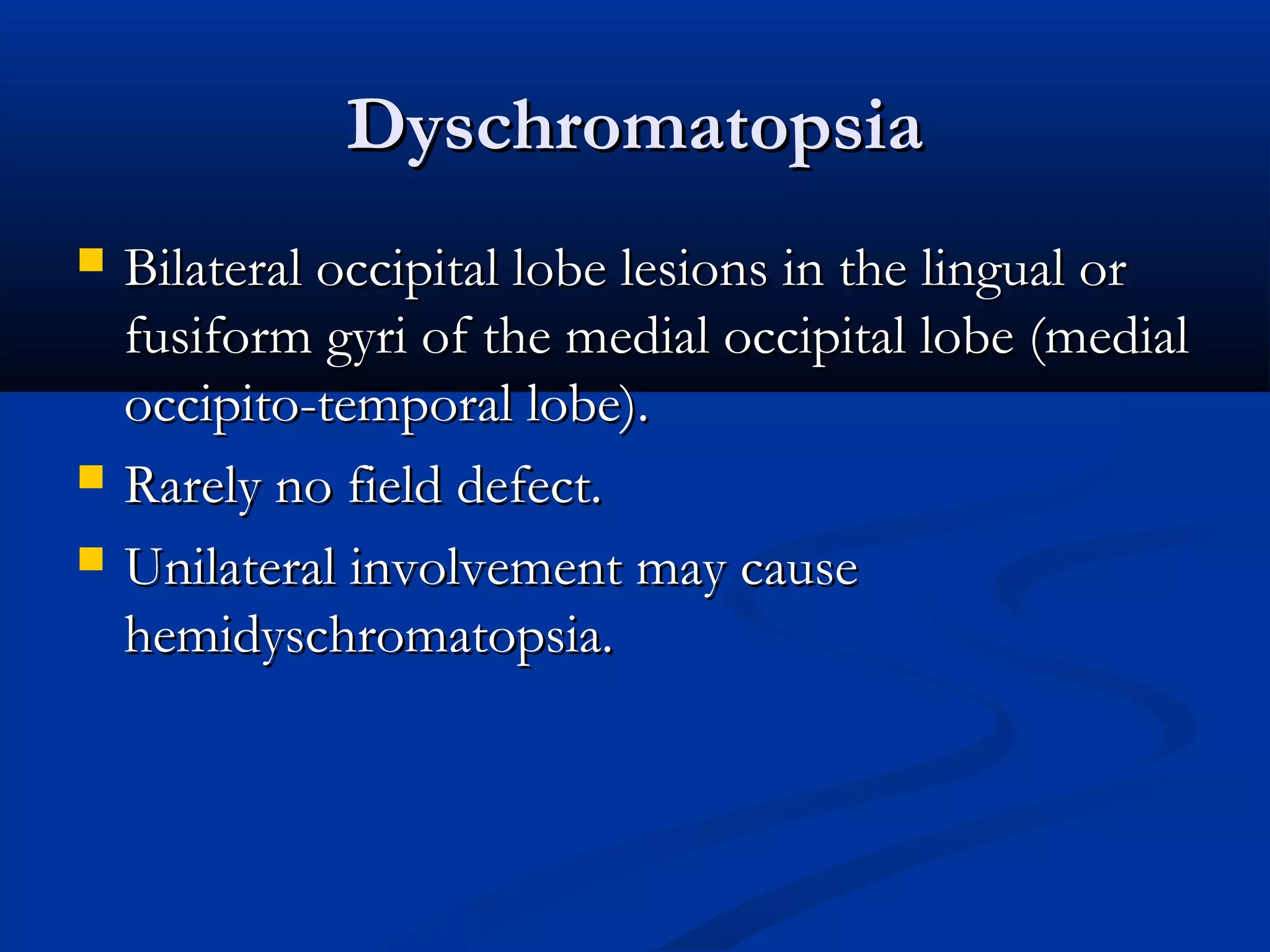 DyschromatopsiaDyschromatopsia
 Bilateral occipital lobe lesions in the lingual orBilateral occipital lobe lesions in the lingual or
fusiform gyri of the medial occipital lobe (medialfusiform gyri of the medial occipital lobe (medial
occipito-temporal lobe).occipito-temporal lobe).
 Rarely no field defect.Rarely no field defect.
 Unilateral involvement may causeUnilateral involvement may cause
hemidyschromatopsia.hemidyschromatopsia.
 