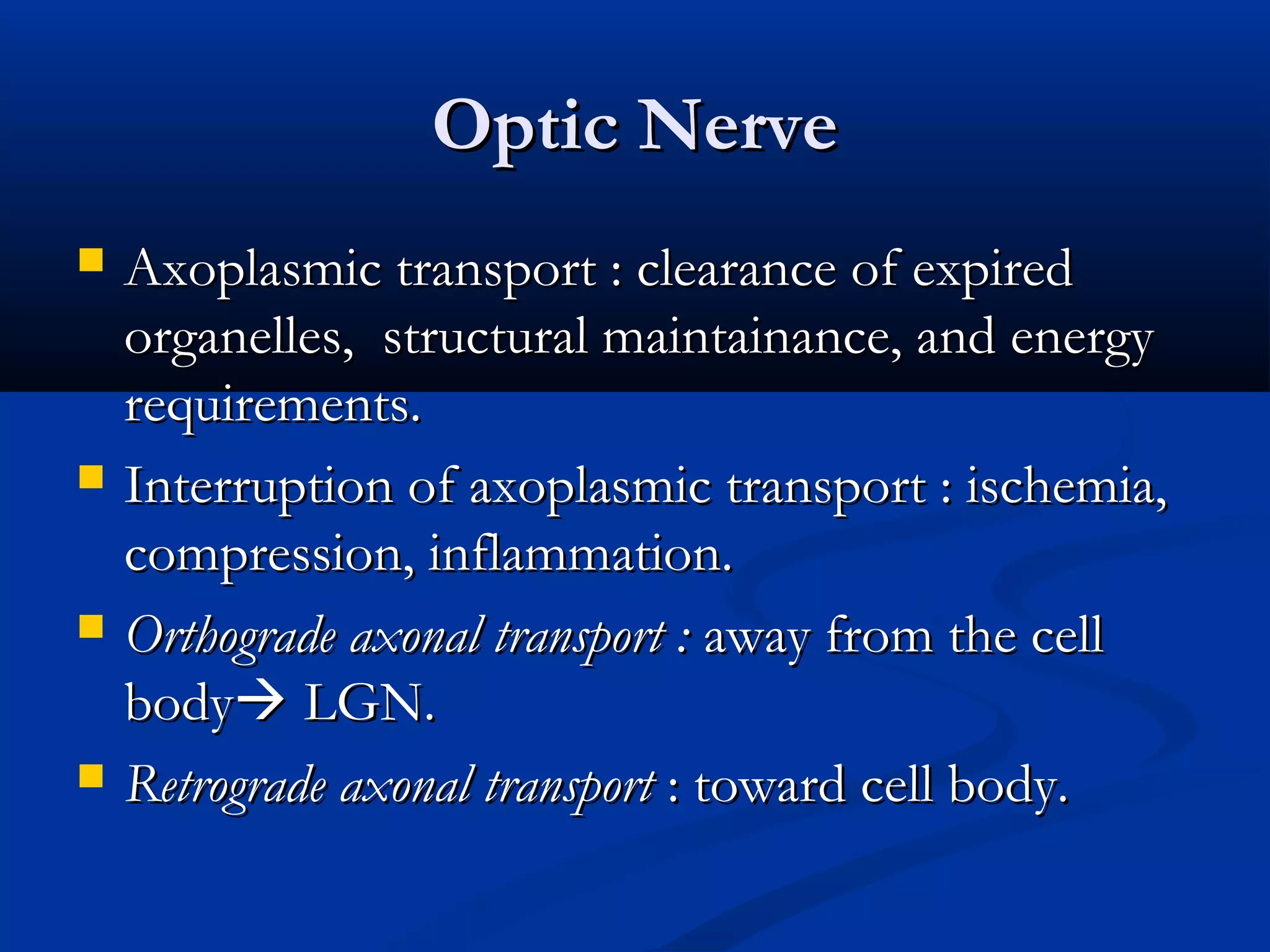Optic NerveOptic Nerve
 Axoplasmic transport : clearance of expiredAxoplasmic transport : clearance of expired
organelles, structural maintainance, and energyorganelles, structural maintainance, and energy
requirements.requirements.
 Interruption of axoplasmic transport : ischemia,Interruption of axoplasmic transport : ischemia,
compression, inflammation.compression, inflammation.
 Orthograde axonal transport :Orthograde axonal transport : away from the cellaway from the cell
bodybody LGN.LGN.
 Retrograde axonal transportRetrograde axonal transport : toward cell body.: toward cell body.
 