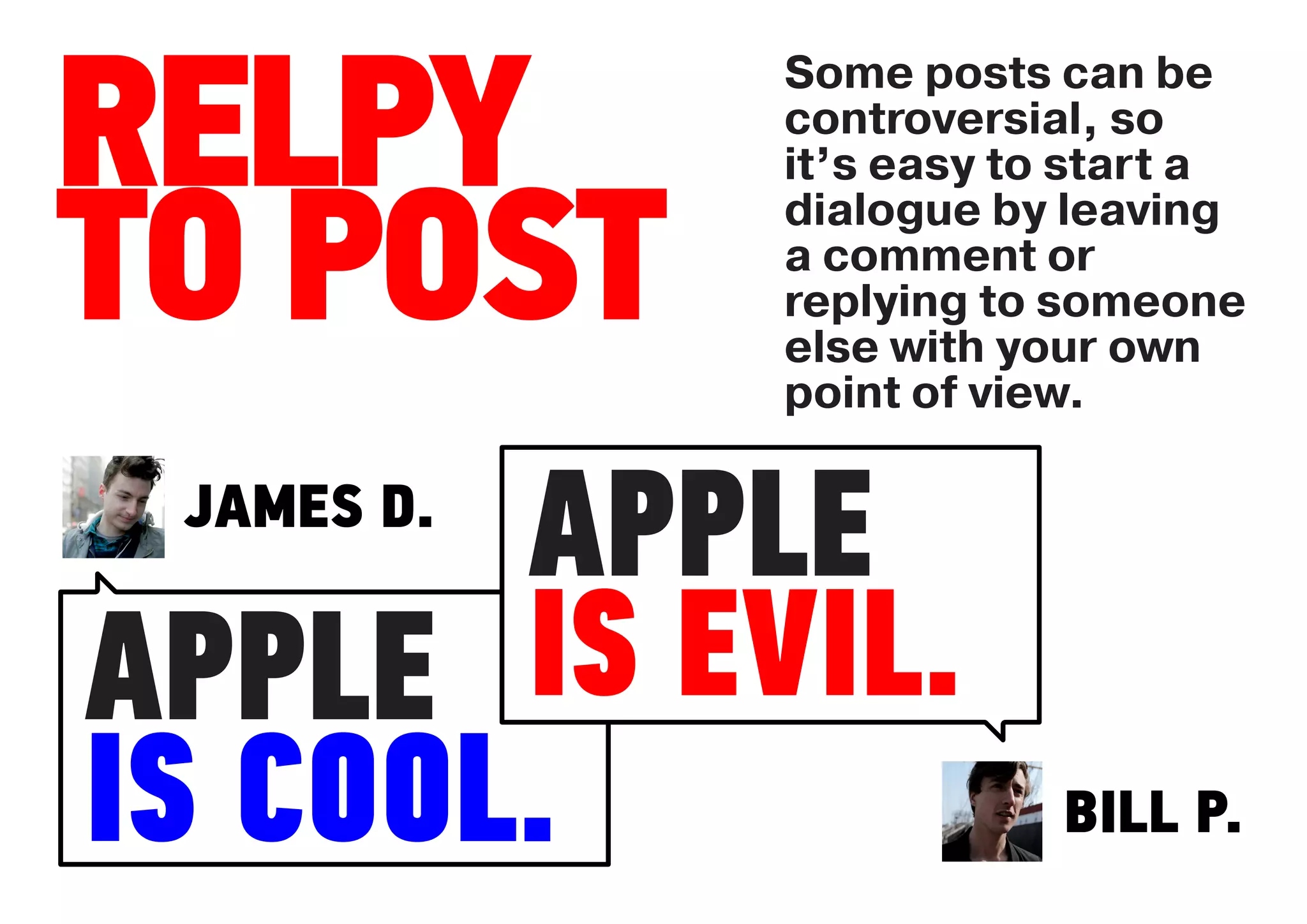 Some posts can be

RELPY       controversial, so
            it’s easy to start a


TO POST
            dialogue by leaving
            a comment or
            replying to someone
            else with your own
            point of view.


       APPLE
 JAMES D.


APPLE  IS EVIL.
IS COOL.                BILL P.
 