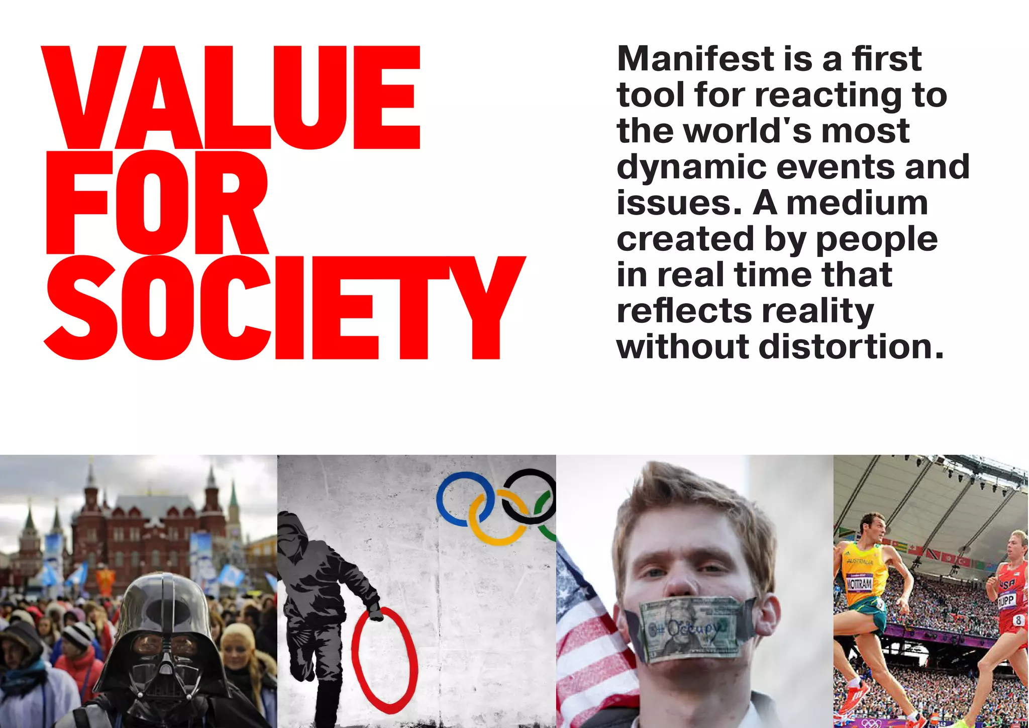 Manifest is a ﬁrst

VALUE     tool for reacting to
          the world's most
          dynamic events and

FOR       issues. A medium
          created by people


SOCIETY   in real time that
          reﬂects reality
          without distortion.
 