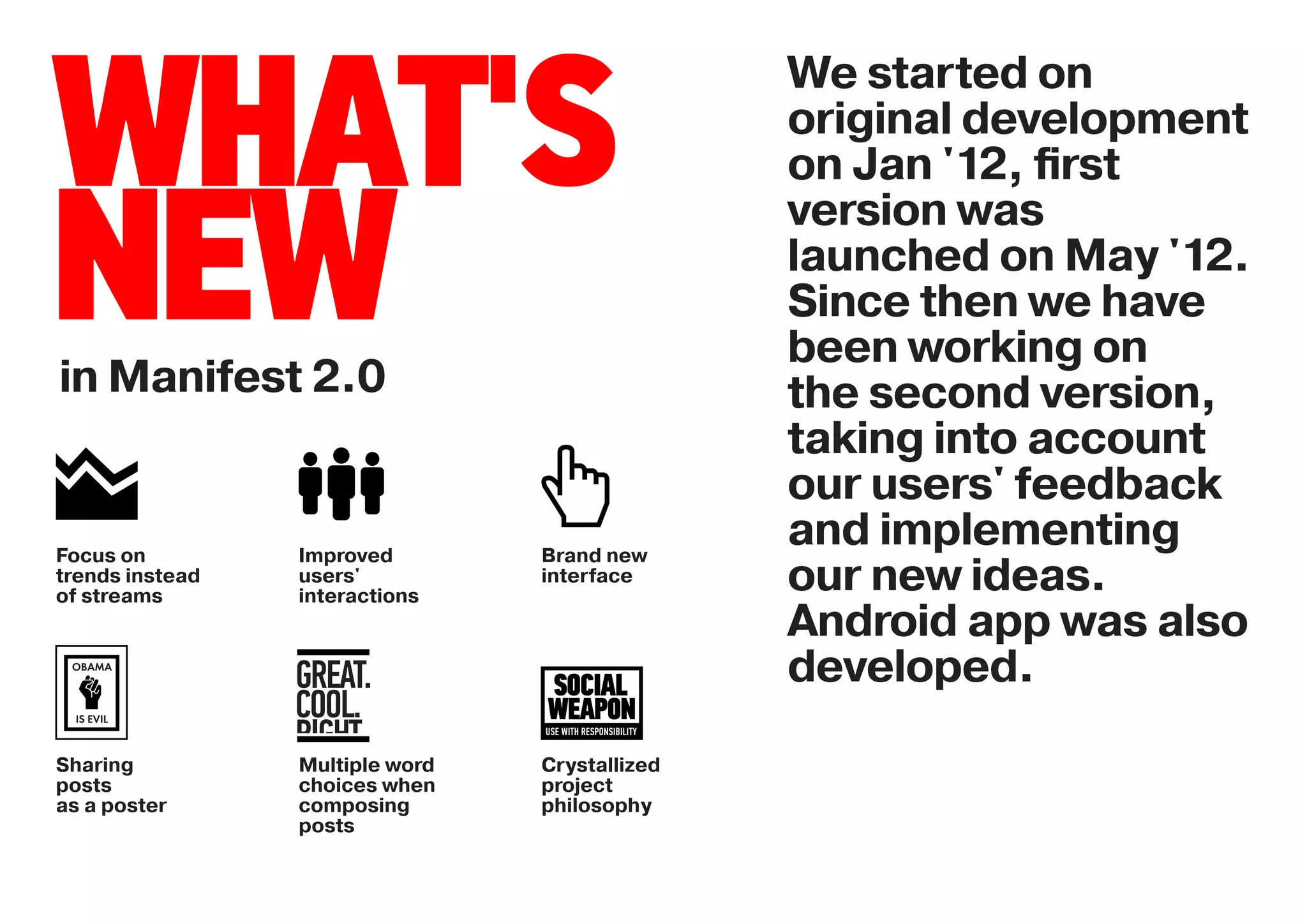 We started on

WHAT'S                                          original development
                                                on Jan '12, ﬁrst


NEW
                                                version was
                                                launched on May '12.
                                                Since then we have
                                                been working on
in Manifest 2.0                                 the second version,
                                                taking into account
                                                our users' feedback
Focus on         Improved        Brand new
                                                and implementing
trends instead
of streams
                 users'
                 interactions
                                 interface      our new ideas.
                                                Android app was also
 OBAMA
                 GREAT.                         developed.
 IS EVIL         COOL.
                 RIGHT.
Sharing          Multiple word   Crystallized
posts            choices when    project
as a poster      composing       philosophy
                 posts
 