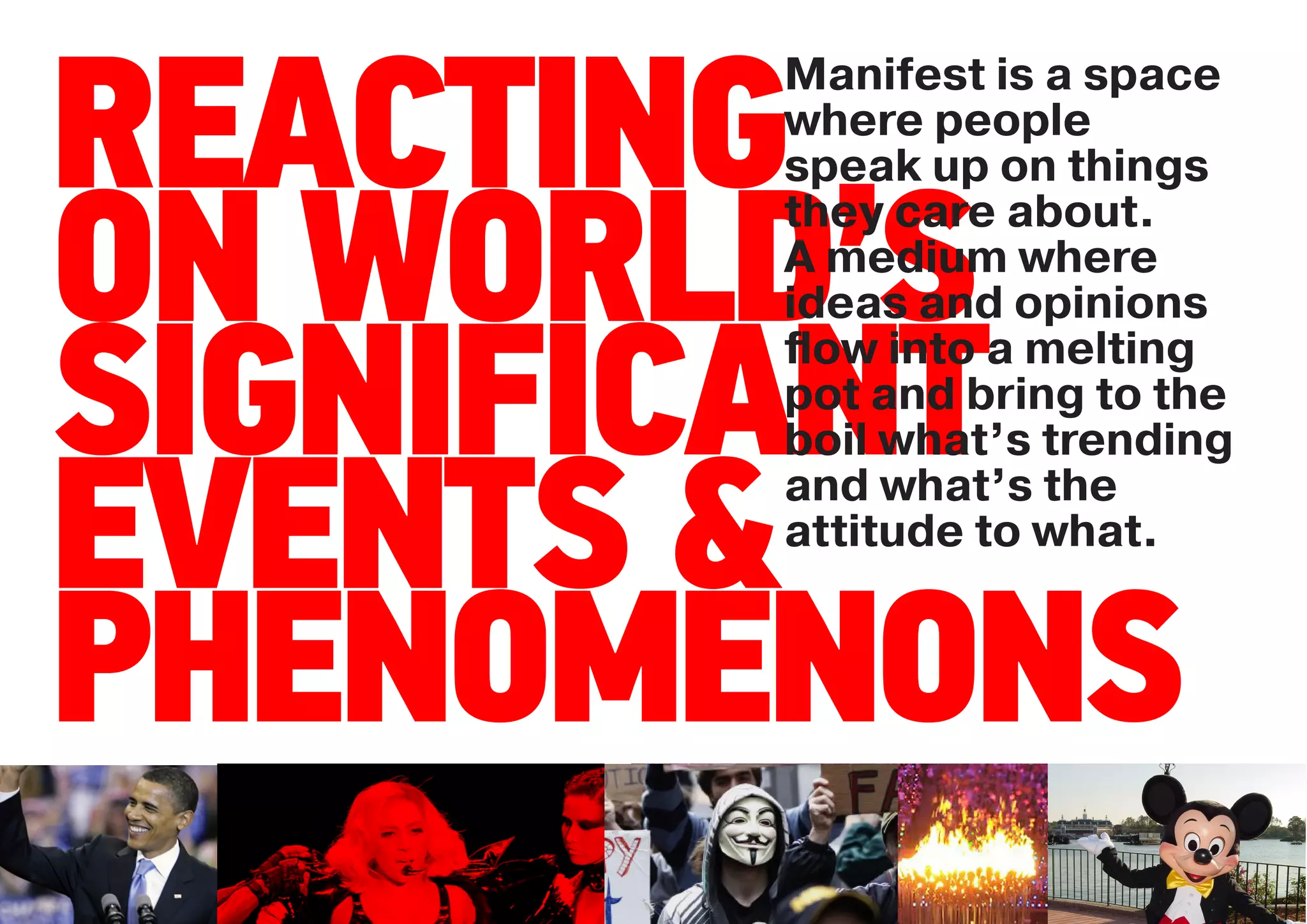 Manifest is a space

REACTING
       where people
       speak up on things


ON WORLD’S
       they care about.
       A medium where
       ideas and opinions

SIGNIFICANT
       ﬂow into a melting
       pot and bring to the
       boil what’s trending

EVENTS &
       and what’s the
       attitude to what.


PHENOMENONS
 