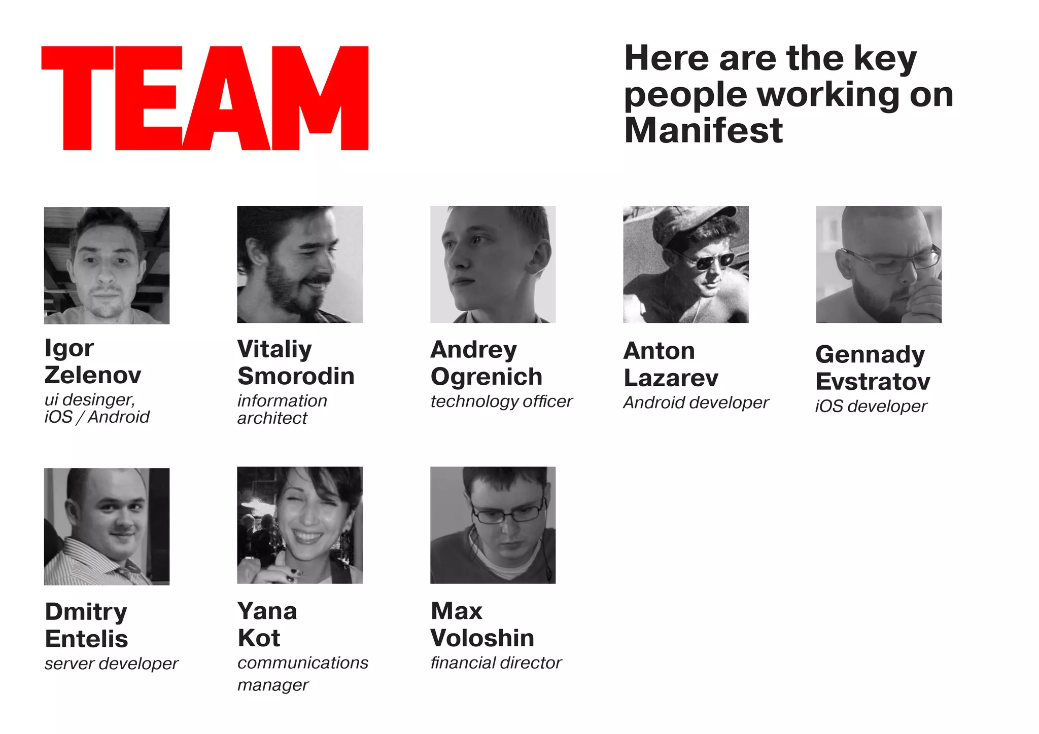 Here are the key

TEAM                                                    people working on
                                                        Manifest




Igor               Vitaliy          Andrey              Anton               Gennady
Zelenov            Smorodin         Ogrenich            Lazarev             Evstratov
ui desinger,       information      technology ofﬁcer   Android developer   iOS developer
iOS / Android      architect




Dmitry             Yana             Max
Entelis            Kot              Voloshin
server developer   communications   ﬁnancial director
                   manager
 