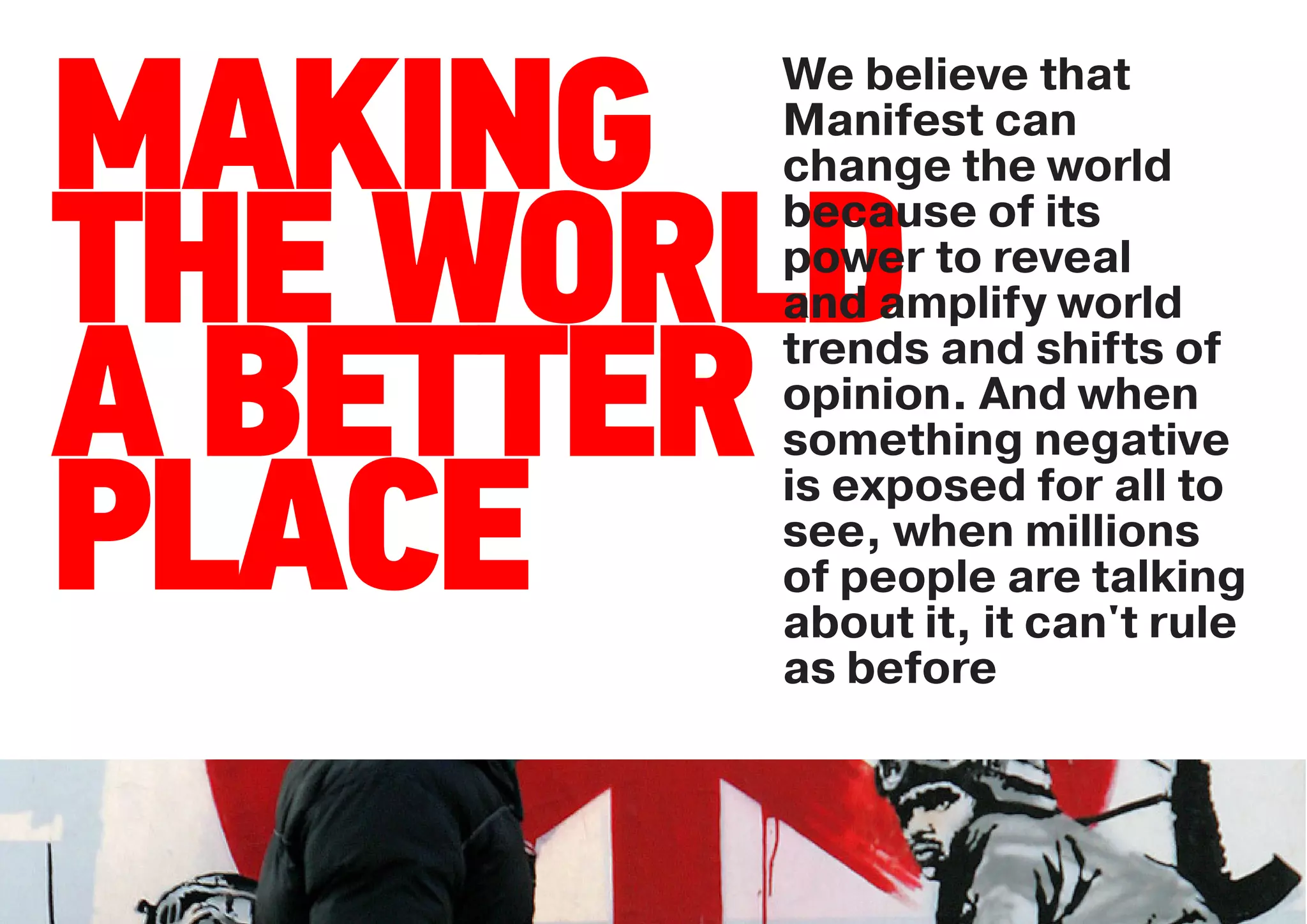 We believe that

MAKING Manifest can
       change the world
       because of its

THE WORLD
       power to reveal
       and amplify world


A BETTER
       trends and shifts of
       opinion. And when
       something negative

PLACE  is exposed for all to
       see, when millions
       of people are talking
       about it, it can't rule
       as before
 