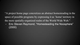 “A project home page concretizes an abstract homesteading in the
space of possible programs by expressing it as `home' territory in
the more spatially-organized realm of the World Wide Web.”
- Eric Steven Raymond, “Homesteading the Noosphere”
(2000)
 