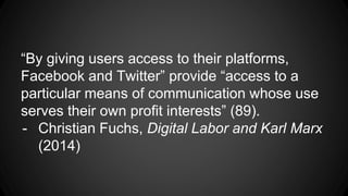 “By giving users access to their platforms,
Facebook and Twitter” provide “access to a
particular means of communication whose use
serves their own profit interests” (89).
- Christian Fuchs, Digital Labor and Karl Marx
(2014)
 