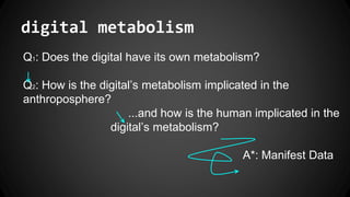 digital metabolism
Q1: Does the digital have its own metabolism?
Q2: How is the digital’s metabolism implicated in the
anthroposphere?
...and how is the human implicated in the
digital’s metabolism?
A*: Manifest Data
 