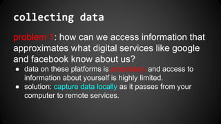 collecting data
problem 1: how can we access information that
approximates what digital services like google
and facebook know about us?
● data on these platforms is proprietary and access to
information about yourself is highly limited.
● solution: capture data locally as it passes from your
computer to remote services.
 