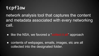 tcpflow
network analysis tool that captures the content
and metadata associated with every networking
call.
● like the NSA, we favored a “collect it all” approach
● contents of webpages, emails, images, etc are all
collected into the designated folder.
 