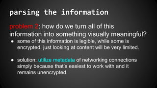 parsing the information
problem 2: how do we turn all of this
information into something visually meaningful?
● some of this information is legible, while some is
encrypted. just looking at content will be very limited.
● solution: utilize metadata of networking connections
simply because that’s easiest to work with and it
remains unencrypted.
 