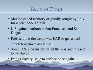Terms of Treaty Mexico ceded territory originally sought by Polk for a price $$$  15 Mil. U.S. gained harbors at San Francisco and San Diego. Polk felt that the treaty was FAR to generous! Senate approved and ratified. Some U.S. citizens protested the war and refused to pay taxes. Brings slavery issue to surface once again. 